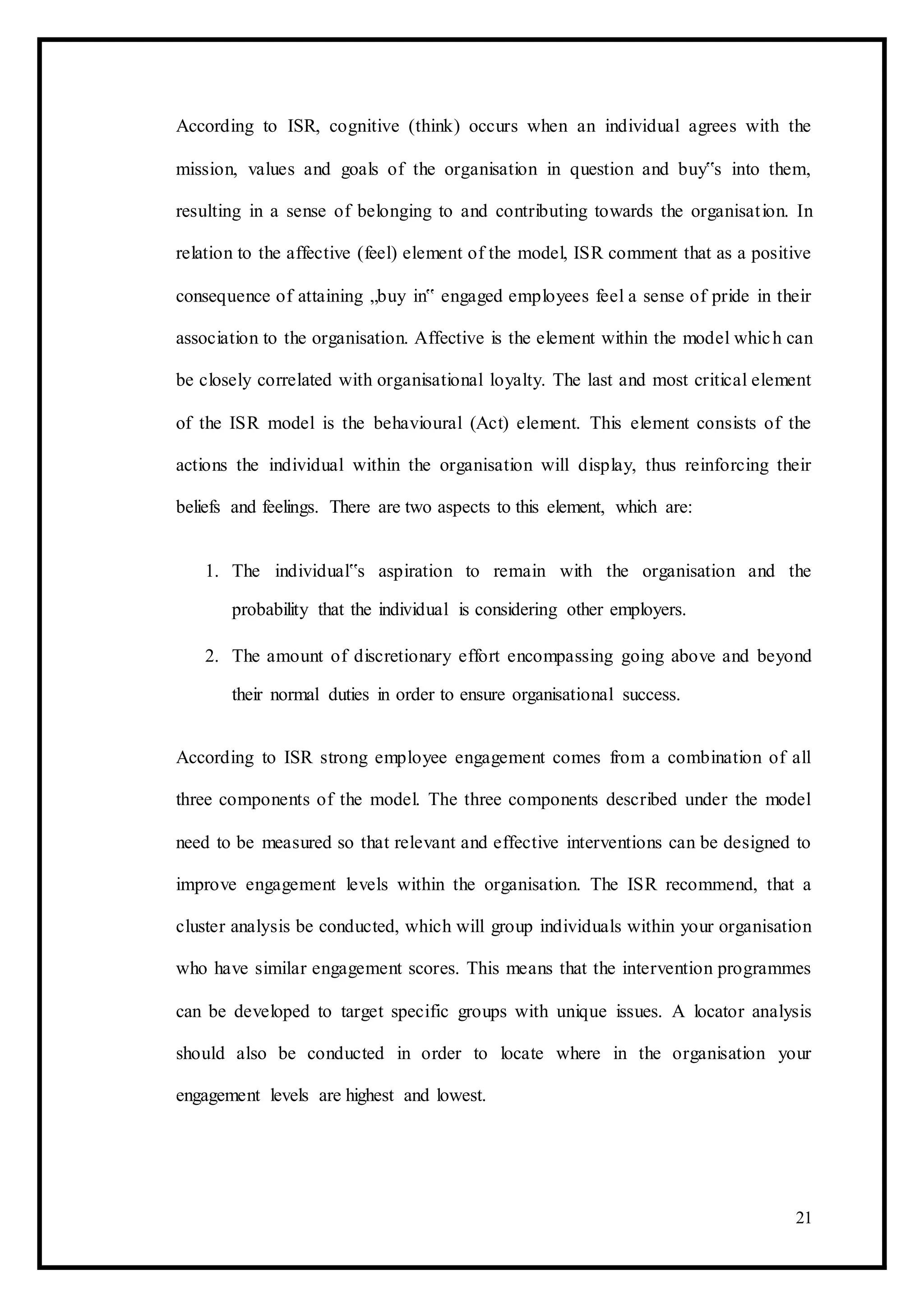 According to ISR, cognitive (think) occurs when an individual agrees with the
mission, values and goals of the organisation in question and buy‟s into them,
resulting in a sense of belonging to and contributing towards the organisation. In
relation to the affective (feel) element of the model, ISR comment that as a positive
consequence of attaining „buy in‟ engaged employees feel a sense of pride in their
association to the organisation. Affective is the element within the model which can
be closely correlated with organisational loyalty. The last and most critical element
of the ISR model is the behavioural (Act) element. This element consists of the
actions the individual within the organisation will display, thus reinforcing their
beliefs and feelings. There are two aspects to this element, which are:
1. The individual‟s aspiration to remain with the organisation and the
probability that the individual is considering other employers.
2. The amount of discretionary effort encompassing going above and beyond
their normal duties in order to ensure organisational success.
According to ISR strong employee engagement comes from a combination of all
three components of the model. The three components described under the model
need to be measured so that relevant and effective interventions can be designed to
improve engagement levels within the organisation. The ISR recommend, that a
cluster analysis be conducted, which will group individuals within your organisation
who have similar engagement scores. This means that the intervention programmes
can be developed to target specific groups with unique issues. A locator analysis
should also be conducted in order to locate where in the organisation your
engagement levels are highest and lowest.
21
 