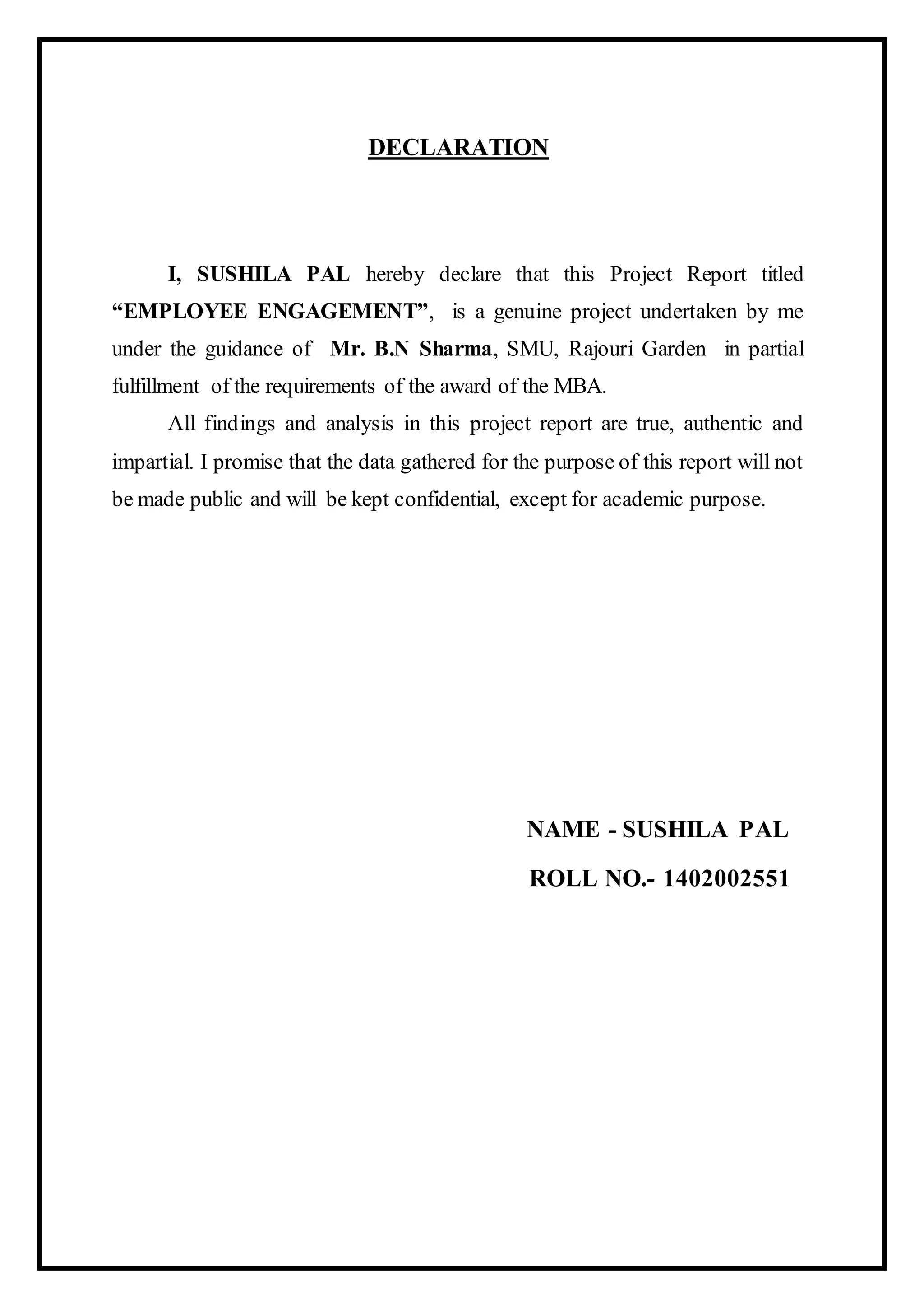 DECLARATION
I, SUSHILA PAL hereby declare that this Project Report titled
“EMPLOYEE ENGAGEMENT”, is a genuine project undertaken by me
under the guidance of Mr. B.N Sharma, SMU, Rajouri Garden in partial
fulfillment of the requirements of the award of the MBA.
All findings and analysis in this project report are true, authentic and
impartial. I promise that the data gathered for the purpose of this report will not
be made public and will be kept confidential, except for academic purpose.
NAME - SUSHILA PAL
ROLL NO.- 1402002551
 