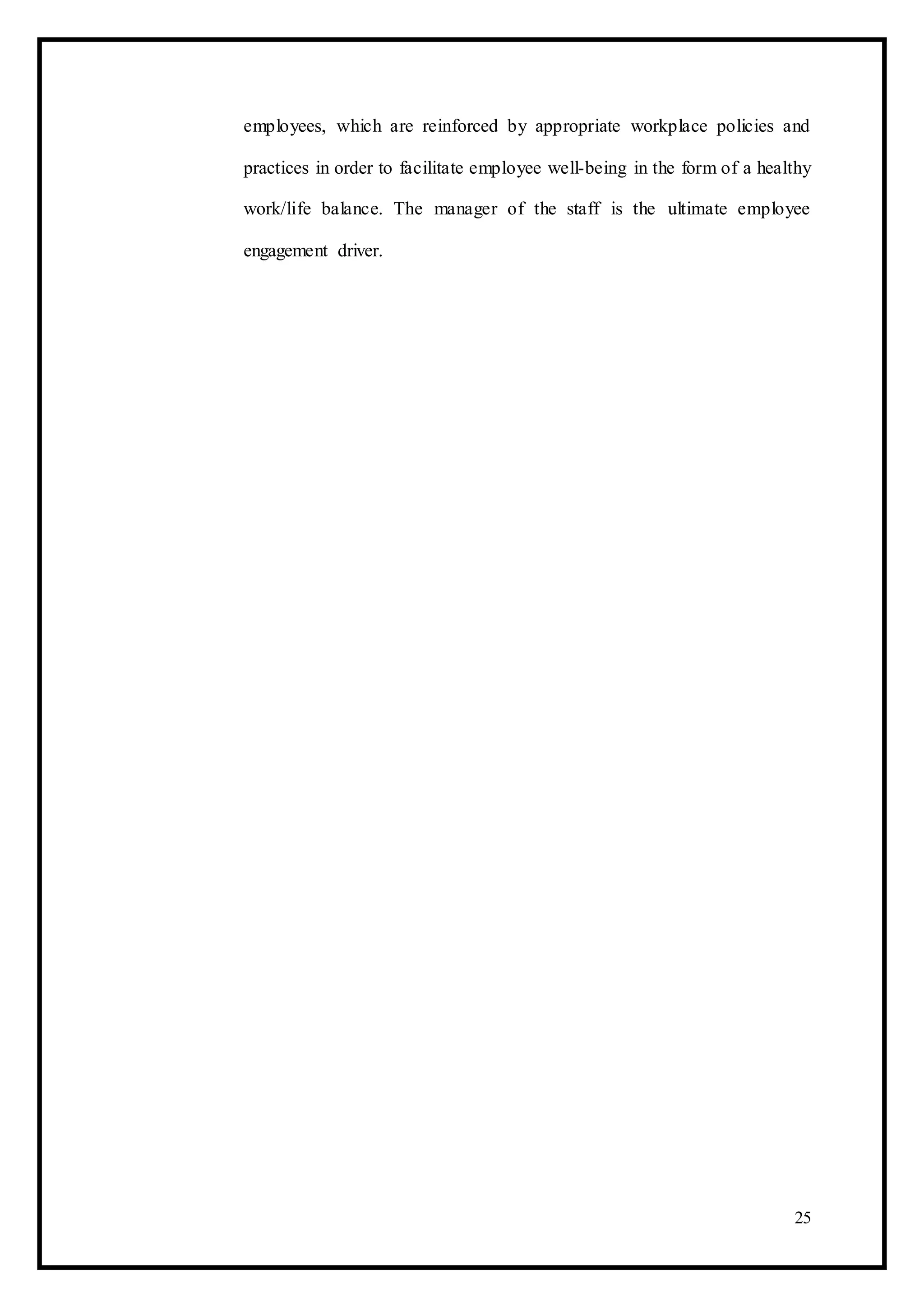 employees, which are reinforced by appropriate workplace policies and
practices in order to facilitate employee well-being in the form of a healthy
work/life balance. The manager of the staff is the ultimate employee
engagement driver.
25
 