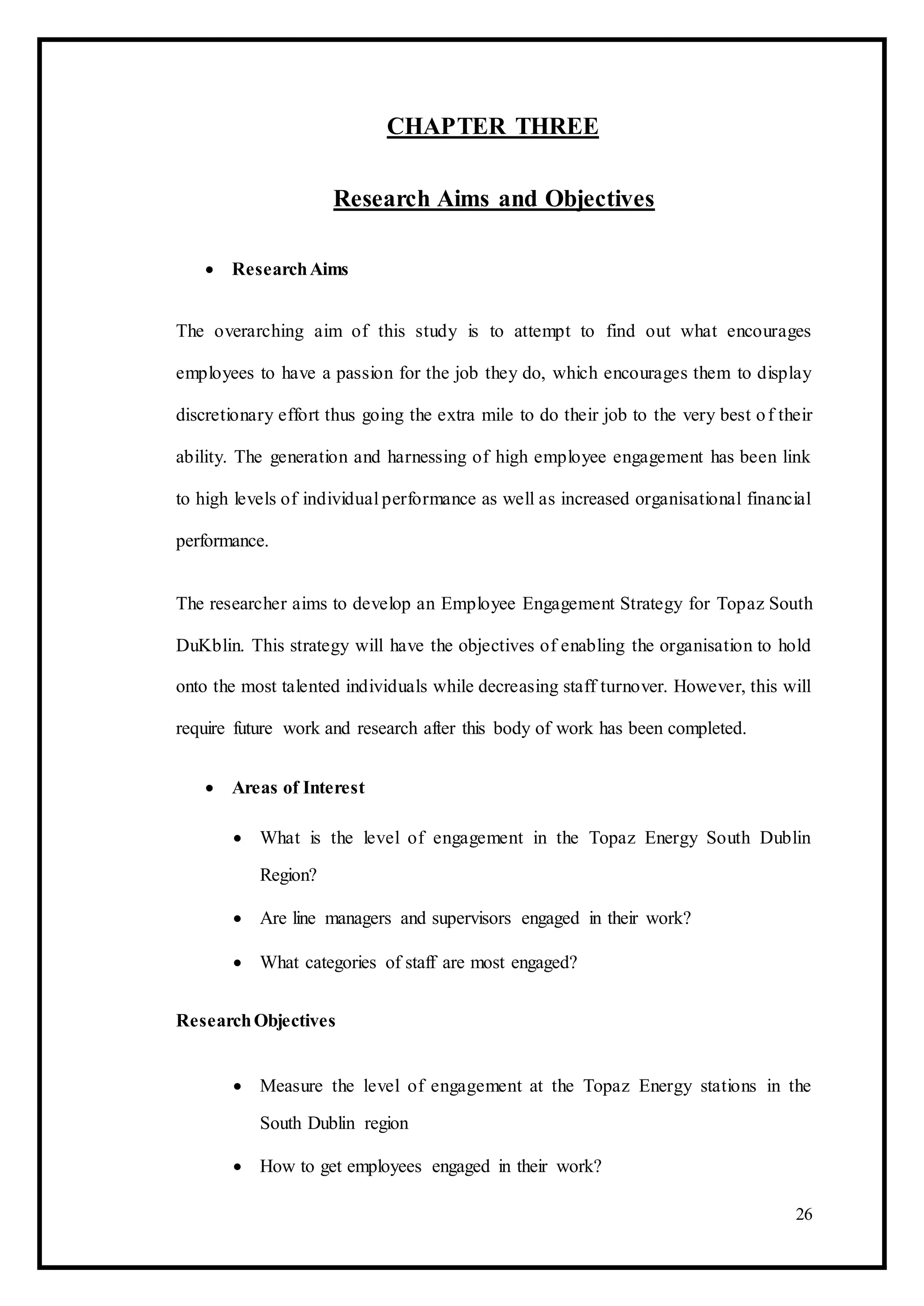 CHAPTER THREE
Research Aims and Objectives
 ResearchAims 
The overarching aim of this study is to attempt to find out what encourages
employees to have a passion for the job they do, which encourages them to display
discretionary effort thus going the extra mile to do their job to the very best of their
ability. The generation and harnessing of high employee engagement has been link
to high levels of individual performance as well as increased organisational financial
performance.
The researcher aims to develop an Employee Engagement Strategy for Topaz South
DuKblin. This strategy will have the objectives of enabling the organisation to hold
onto the most talented individuals while decreasing staff turnover. However, this will
require future work and research after this body of work has been completed.
 Areas of Interest 

 What is the level of engagement in the Topaz Energy South Dublin
Region? 

 Are line managers and supervisors engaged in their work? 

 What categories of staff are most engaged? 
ResearchObjectives
 Measure the level of engagement at the Topaz Energy stations in the
South Dublin region 

 How to get employees engaged in their work? 
26
 