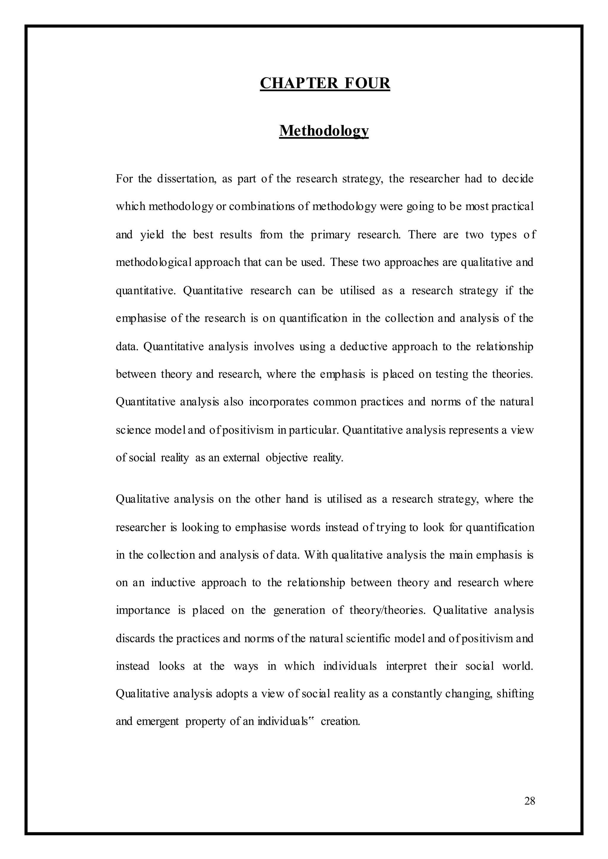 CHAPTER FOUR
Methodology
For the dissertation, as part of the research strategy, the researcher had to decide
which methodology or combinations of methodology were going to be most practical
and yield the best results from the primary research. There are two types of
methodological approach that can be used. These two approaches are qualitative and
quantitative. Quantitative research can be utilised as a research strategy if the
emphasise of the research is on quantification in the collection and analysis of the
data. Quantitative analysis involves using a deductive approach to the relationship
between theory and research, where the emphasis is placed on testing the theories.
Quantitative analysis also incorporates common practices and norms of the natural
science model and of positivism in particular. Quantitative analysis represents a view
of social reality as an external objective reality.
Qualitative analysis on the other hand is utilised as a research strategy, where the
researcher is looking to emphasise words instead of trying to look for quantification
in the collection and analysis of data. With qualitative analysis the main emphasis is
on an inductive approach to the relationship between theory and research where
importance is placed on the generation of theory/theories. Qualitative analysis
discards the practices and norms of the natural scientific model and of positivism and
instead looks at the ways in which individuals interpret their social world.
Qualitative analysis adopts a view of social reality as a constantly changing, shifting
and emergent property of an individuals‟ creation.
28
 