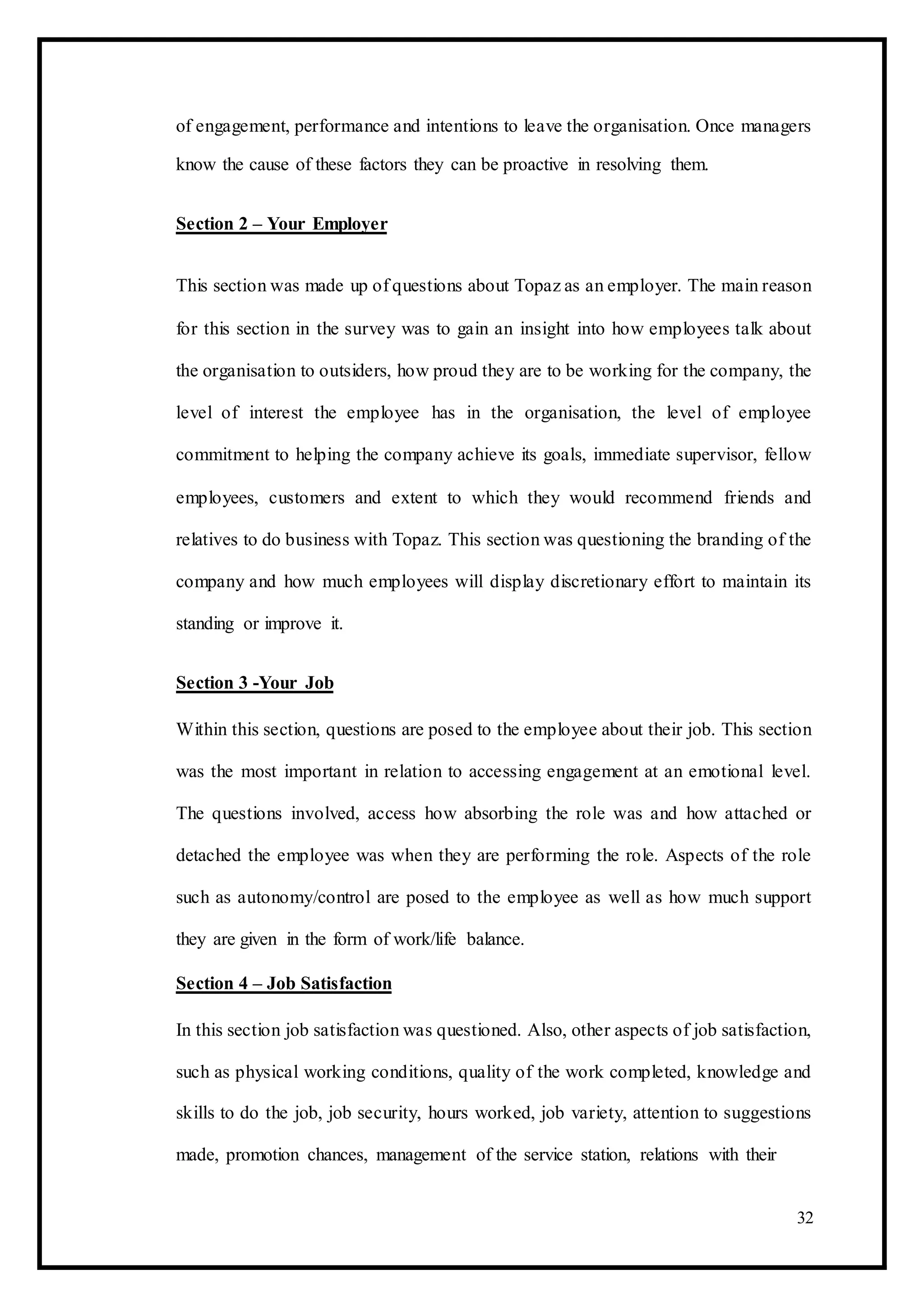 of engagement, performance and intentions to leave the organisation. Once managers
know the cause of these factors they can be proactive in resolving them.
Section 2 – Your Employer
This section was made up of questions about Topaz as an employer. The main reason
for this section in the survey was to gain an insight into how employees talk about
the organisation to outsiders, how proud they are to be working for the company, the
level of interest the employee has in the organisation, the level of employee
commitment to helping the company achieve its goals, immediate supervisor, fellow
employees, customers and extent to which they would recommend friends and
relatives to do business with Topaz. This section was questioning the branding of the
company and how much employees will display discretionary effort to maintain its
standing or improve it.
Section 3 -Your Job
Within this section, questions are posed to the employee about their job. This section
was the most important in relation to accessing engagement at an emotional level.
The questions involved, access how absorbing the role was and how attached or
detached the employee was when they are performing the role. Aspects of the role
such as autonomy/control are posed to the employee as well as how much support
they are given in the form of work/life balance.
Section 4 – Job Satisfaction
In this section job satisfaction was questioned. Also, other aspects of job satisfaction,
such as physical working conditions, quality of the work completed, knowledge and
skills to do the job, job security, hours worked, job variety, attention to suggestions
made, promotion chances, management of the service station, relations with their
32
 