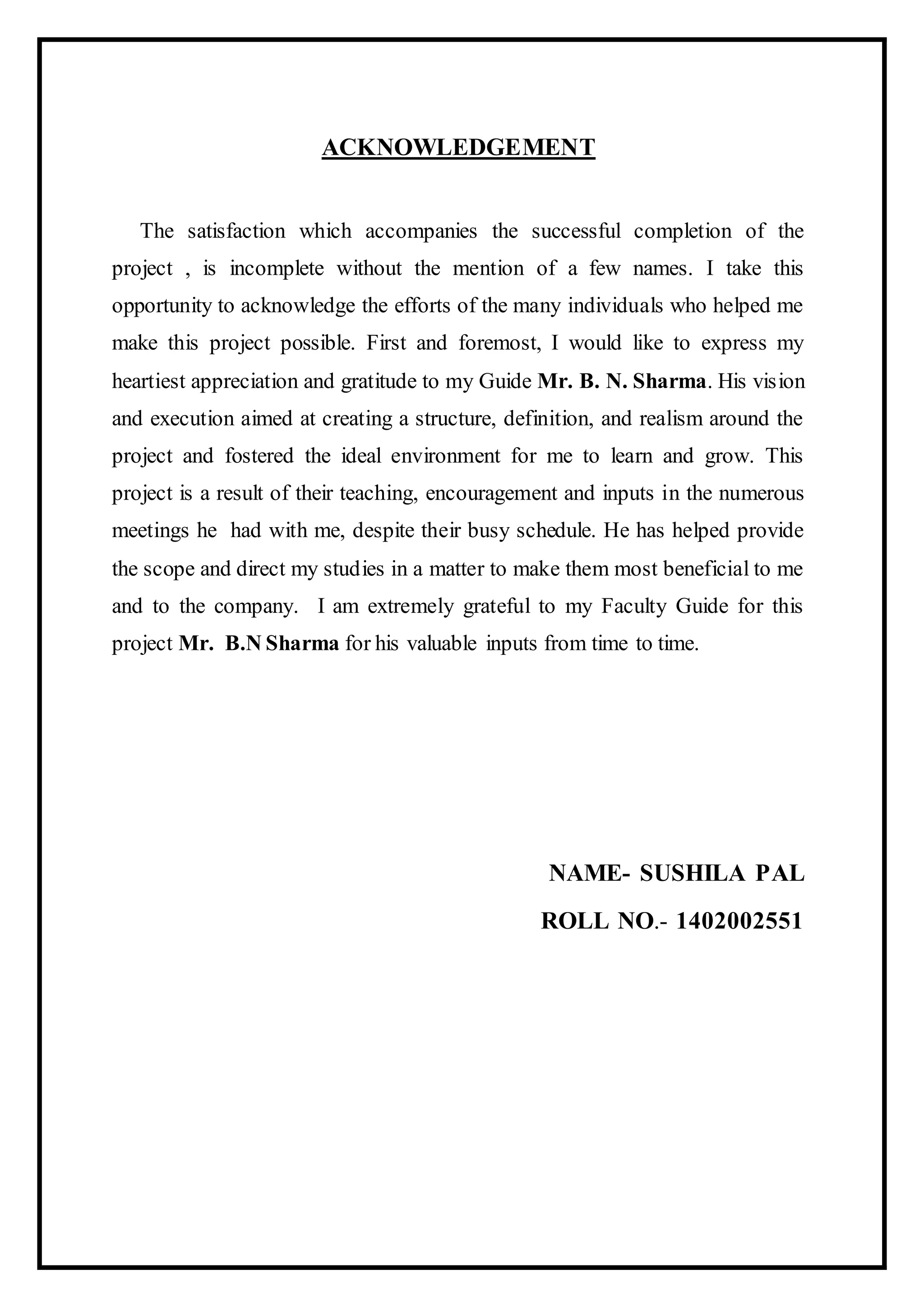 ACKNOWLEDGEMENT
The satisfaction which accompanies the successful completion of the
project , is incomplete without the mention of a few names. I take this
opportunity to acknowledge the efforts of the many individuals who helped me
make this project possible. First and foremost, I would like to express my
heartiest appreciation and gratitude to my Guide Mr. B. N. Sharma. His vision
and execution aimed at creating a structure, definition, and realism around the
project and fostered the ideal environment for me to learn and grow. This
project is a result of their teaching, encouragement and inputs in the numerous
meetings he had with me, despite their busy schedule. He has helped provide
the scope and direct my studies in a matter to make them most beneficial to me
and to the company. I am extremely grateful to my Faculty Guide for this
project Mr. B.N Sharma for his valuable inputs from time to time.
NAME- SUSHILA PAL
ROLL NO.- 1402002551
 