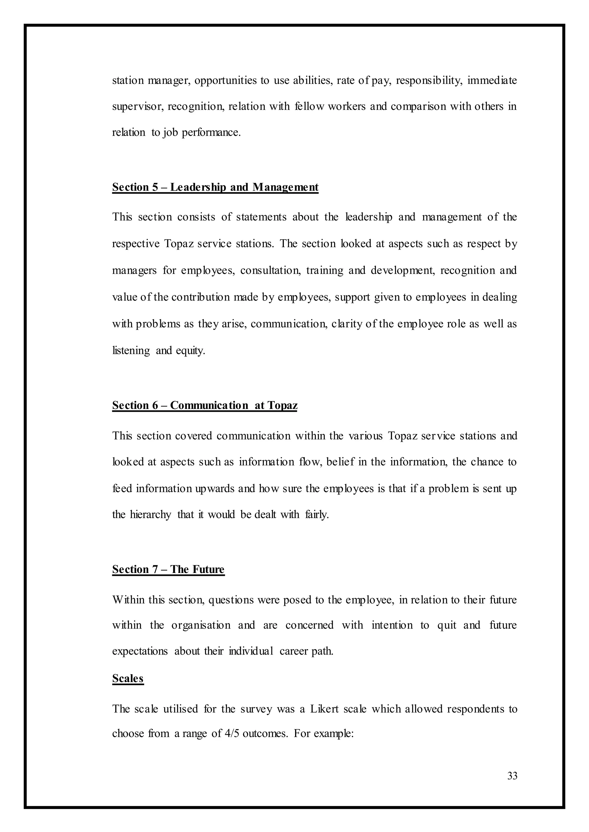station manager, opportunities to use abilities, rate of pay, responsibility, immediate
supervisor, recognition, relation with fellow workers and comparison with others in
relation to job performance.
Section 5 – Leadership and Management
This section consists of statements about the leadership and management of the
respective Topaz service stations. The section looked at aspects such as respect by
managers for employees, consultation, training and development, recognition and
value of the contribution made by employees, support given to employees in dealing
with problems as they arise, communication, clarity of the employee role as well as
listening and equity.
Section 6 – Communication at Topaz
This section covered communication within the various Topaz service stations and
looked at aspects such as information flow, belief in the information, the chance to
feed information upwards and how sure the employees is that if a problem is sent up
the hierarchy that it would be dealt with fairly.
Section 7 – The Future
Within this section, questions were posed to the employee, in relation to their future
within the organisation and are concerned with intention to quit and future
expectations about their individual career path.
Scales
The scale utilised for the survey was a Likert scale which allowed respondents to
choose from a range of 4/5 outcomes. For example:
33
 