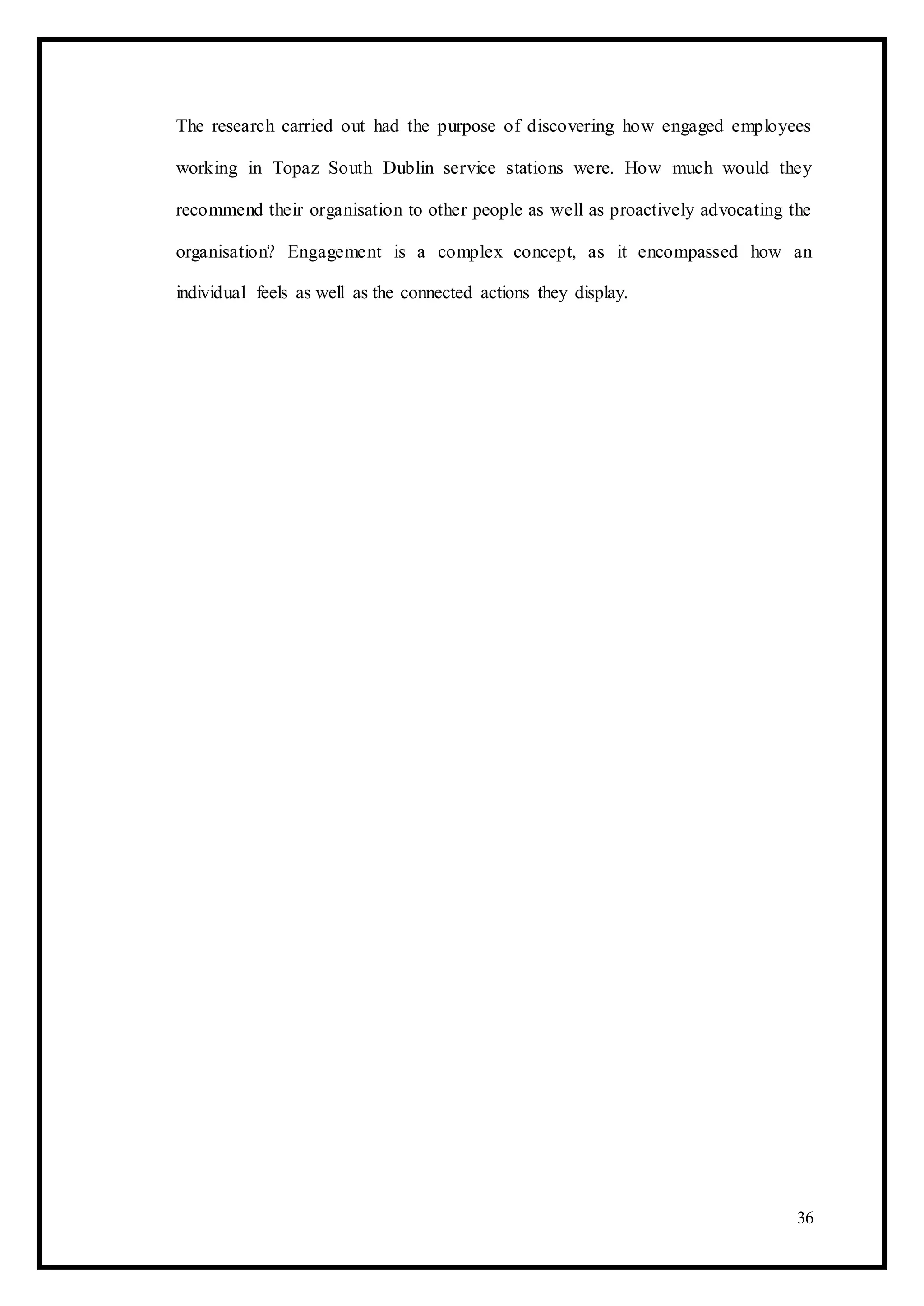 The research carried out had the purpose of discovering how engaged employees
working in Topaz South Dublin service stations were. How much would they
recommend their organisation to other people as well as proactively advocating the
organisation? Engagement is a complex concept, as it encompassed how an
individual feels as well as the connected actions they display.
36
 