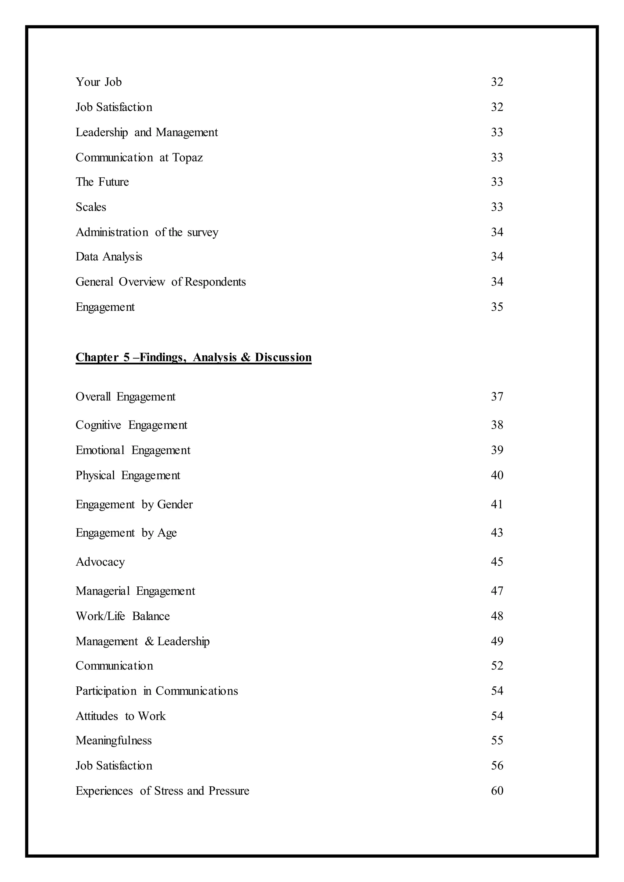 Your Job 32
Job Satisfaction 32
Leadership and Management 33
Communication at Topaz 33
The Future 33
Scales 33
Administration of the survey 34
Data Analysis 34
General Overview of Respondents 34
Engagement 35
Chapter 5 –Findings, Analysis & Discussion
Overall Engagement 37
Cognitive Engagement 38
Emotional Engagement 39
Physical Engagement 40
Engagement by Gender 41
Engagement by Age 43
Advocacy 45
Managerial Engagement 47
Work/Life Balance 48
Management & Leadership 49
Communication 52
Participation in Communications 54
Attitudes to Work 54
Meaningfulness 55
Job Satisfaction 56
Experiences of Stress and Pressure 60
 