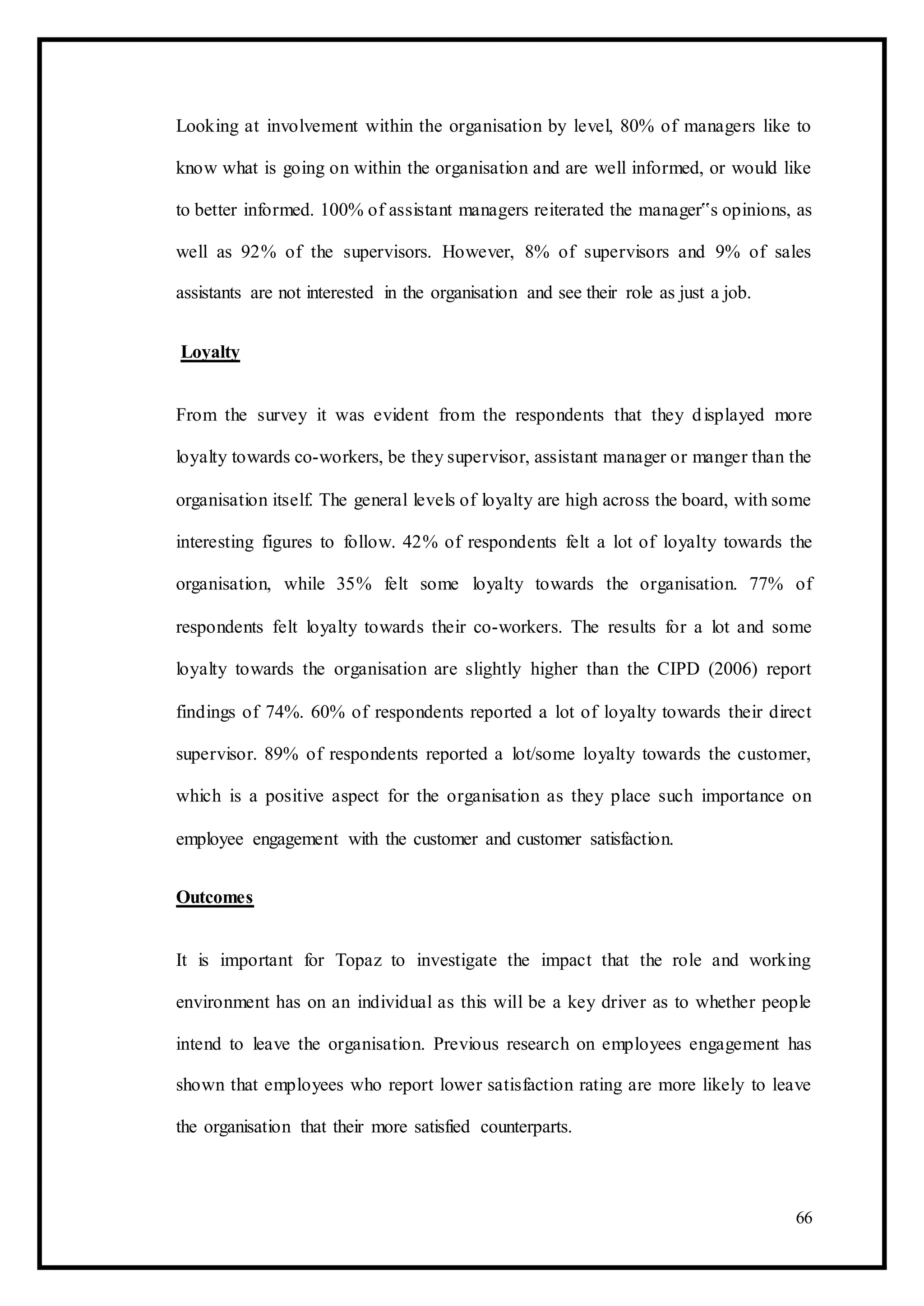 Looking at involvement within the organisation by level, 80% of managers like to
know what is going on within the organisation and are well informed, or would like
to better informed. 100% of assistant managers reiterated the manager‟s opinions, as
well as 92% of the supervisors. However, 8% of supervisors and 9% of sales
assistants are not interested in the organisation and see their role as just a job.
Loyalty
From the survey it was evident from the respondents that they displayed more
loyalty towards co-workers, be they supervisor, assistant manager or manger than the
organisation itself. The general levels of loyalty are high across the board, with some
interesting figures to follow. 42% of respondents felt a lot of loyalty towards the
organisation, while 35% felt some loyalty towards the organisation. 77% of
respondents felt loyalty towards their co-workers. The results for a lot and some
loyalty towards the organisation are slightly higher than the CIPD (2006) report
findings of 74%. 60% of respondents reported a lot of loyalty towards their direct
supervisor. 89% of respondents reported a lot/some loyalty towards the customer,
which is a positive aspect for the organisation as they place such importance on
employee engagement with the customer and customer satisfaction.
Outcomes
It is important for Topaz to investigate the impact that the role and working
environment has on an individual as this will be a key driver as to whether people
intend to leave the organisation. Previous research on employees engagement has
shown that employees who report lower satisfaction rating are more likely to leave
the organisation that their more satisfied counterparts.
66
 