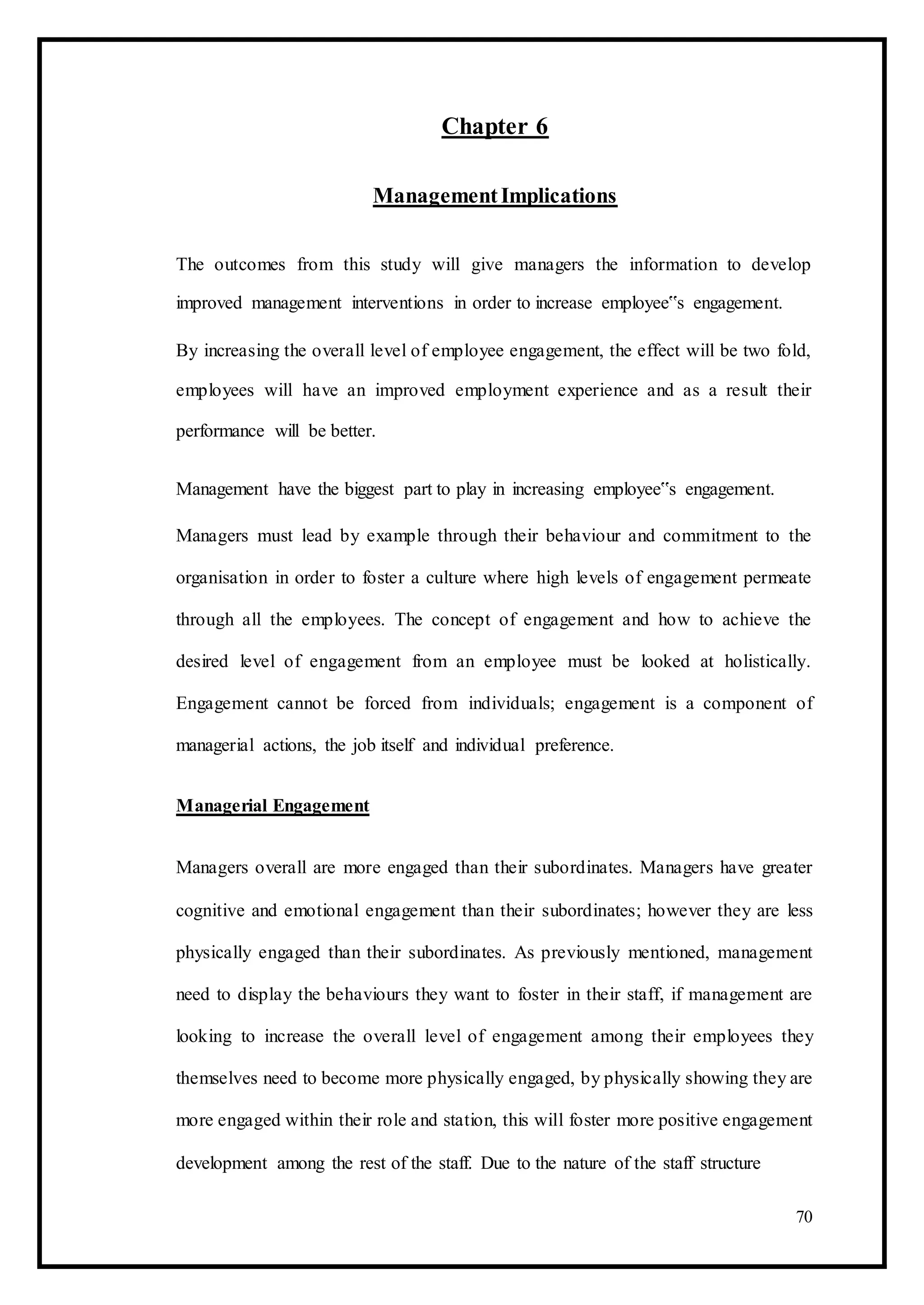 Chapter 6
ManagementImplications
The outcomes from this study will give managers the information to develop
improved management interventions in order to increase employee‟s engagement.
By increasing the overall level of employee engagement, the effect will be two fold,
employees will have an improved employment experience and as a result their
performance will be better.
Management have the biggest part to play in increasing employee‟s engagement.
Managers must lead by example through their behaviour and commitment to the
organisation in order to foster a culture where high levels of engagement permeate
through all the employees. The concept of engagement and how to achieve the
desired level of engagement from an employee must be looked at holistically.
Engagement cannot be forced from individuals; engagement is a component of
managerial actions, the job itself and individual preference.
Managerial Engagement
Managers overall are more engaged than their subordinates. Managers have greater
cognitive and emotional engagement than their subordinates; however they are less
physically engaged than their subordinates. As previously mentioned, management
need to display the behaviours they want to foster in their staff, if management are
looking to increase the overall level of engagement among their employees they
themselves need to become more physically engaged, by physically showing they are
more engaged within their role and station, this will foster more positive engagement
development among the rest of the staff. Due to the nature of the staff structure
70
 