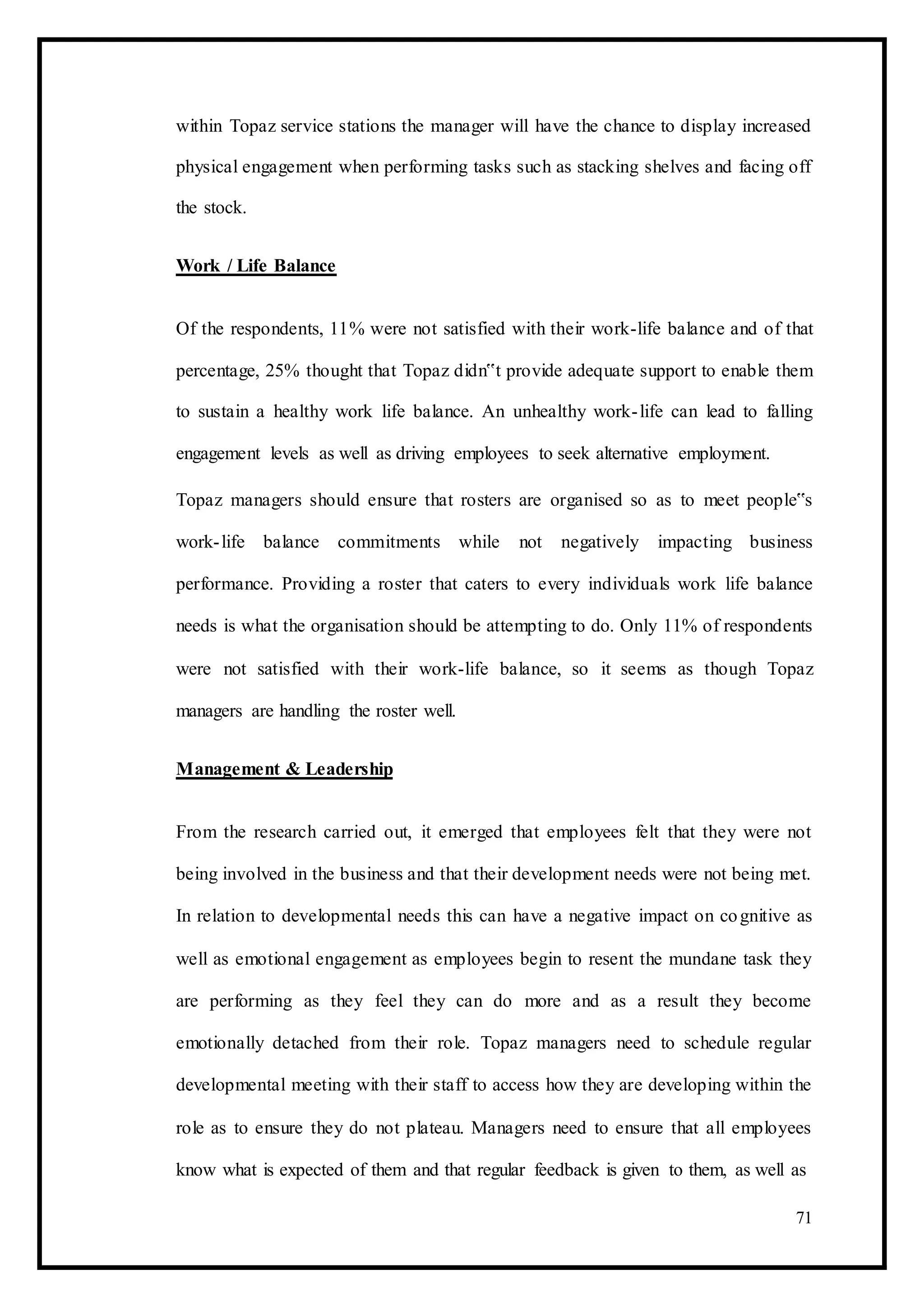 within Topaz service stations the manager will have the chance to display increased
physical engagement when performing tasks such as stacking shelves and facing off
the stock.
Work / Life Balance
Of the respondents, 11% were not satisfied with their work-life balance and of that
percentage, 25% thought that Topaz didn‟t provide adequate support to enable them
to sustain a healthy work life balance. An unhealthy work-life can lead to falling
engagement levels as well as driving employees to seek alternative employment.
Topaz managers should ensure that rosters are organised so as to meet people‟s
work-life balance commitments while not negatively impacting business
performance. Providing a roster that caters to every individuals work life balance
needs is what the organisation should be attempting to do. Only 11% of respondents
were not satisfied with their work-life balance, so it seems as though Topaz
managers are handling the roster well.
Management & Leadership
From the research carried out, it emerged that employees felt that they were not
being involved in the business and that their development needs were not being met.
In relation to developmental needs this can have a negative impact on cognitive as
well as emotional engagement as employees begin to resent the mundane task they
are performing as they feel they can do more and as a result they become
emotionally detached from their role. Topaz managers need to schedule regular
developmental meeting with their staff to access how they are developing within the
role as to ensure they do not plateau. Managers need to ensure that all employees
know what is expected of them and that regular feedback is given to them, as well as
71
 