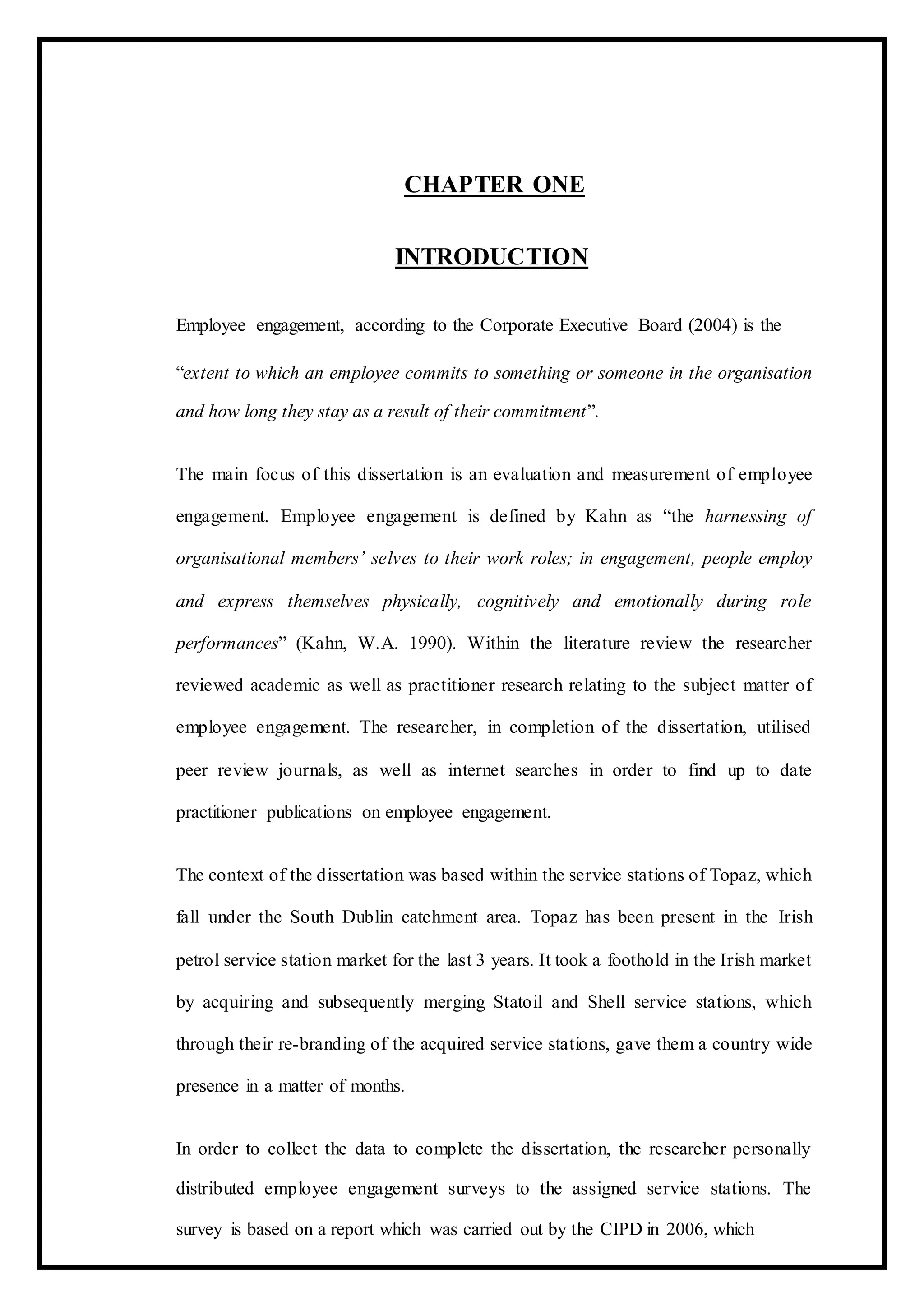 CHAPTER ONE
INTRODUCTION
Employee engagement, according to the Corporate Executive Board (2004) is the
“extent to which an employee commits to something or someone in the organisation
and how long they stay as a result of their commitment”.
The main focus of this dissertation is an evaluation and measurement of employee
engagement. Employee engagement is defined by Kahn as “the harnessing of
organisational members’ selves to their work roles; in engagement, people employ
and express themselves physically, cognitively and emotionally during role
performances” (Kahn, W.A. 1990). Within the literature review the researcher
reviewed academic as well as practitioner research relating to the subject matter of
employee engagement. The researcher, in completion of the dissertation, utilised
peer review journals, as well as internet searches in order to find up to date
practitioner publications on employee engagement.
The context of the dissertation was based within the service stations of Topaz, which
fall under the South Dublin catchment area. Topaz has been present in the Irish
petrol service station market for the last 3 years. It took a foothold in the Irish market
by acquiring and subsequently merging Statoil and Shell service stations, which
through their re-branding of the acquired service stations, gave them a country wide
presence in a matter of months.
In order to collect the data to complete the dissertation, the researcher personally
distributed employee engagement surveys to the assigned service stations. The
survey is based on a report which was carried out by the CIPD in 2006, which
 