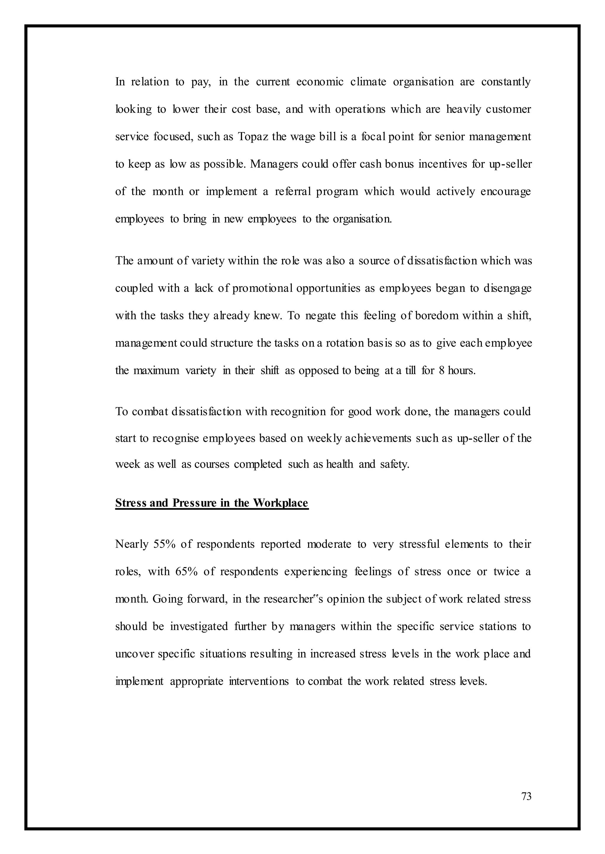 In relation to pay, in the current economic climate organisation are constantly
looking to lower their cost base, and with operations which are heavily customer
service focused, such as Topaz the wage bill is a focal point for senior management
to keep as low as possible. Managers could offer cash bonus incentives for up-seller
of the month or implement a referral program which would actively encourage
employees to bring in new employees to the organisation.
The amount of variety within the role was also a source of dissatisfaction which was
coupled with a lack of promotional opportunities as employees began to disengage
with the tasks they already knew. To negate this feeling of boredom within a shift,
management could structure the tasks on a rotation basis so as to give each employee
the maximum variety in their shift as opposed to being at a till for 8 hours.
To combat dissatisfaction with recognition for good work done, the managers could
start to recognise employees based on weekly achievements such as up-seller of the
week as well as courses completed such as health and safety.
Stress and Pressure in the Workplace
Nearly 55% of respondents reported moderate to very stressful elements to their
roles, with 65% of respondents experiencing feelings of stress once or twice a
month. Going forward, in the researcher‟s opinion the subject of work related stress
should be investigated further by managers within the specific service stations to
uncover specific situations resulting in increased stress levels in the work place and
implement appropriate interventions to combat the work related stress levels.
73
 