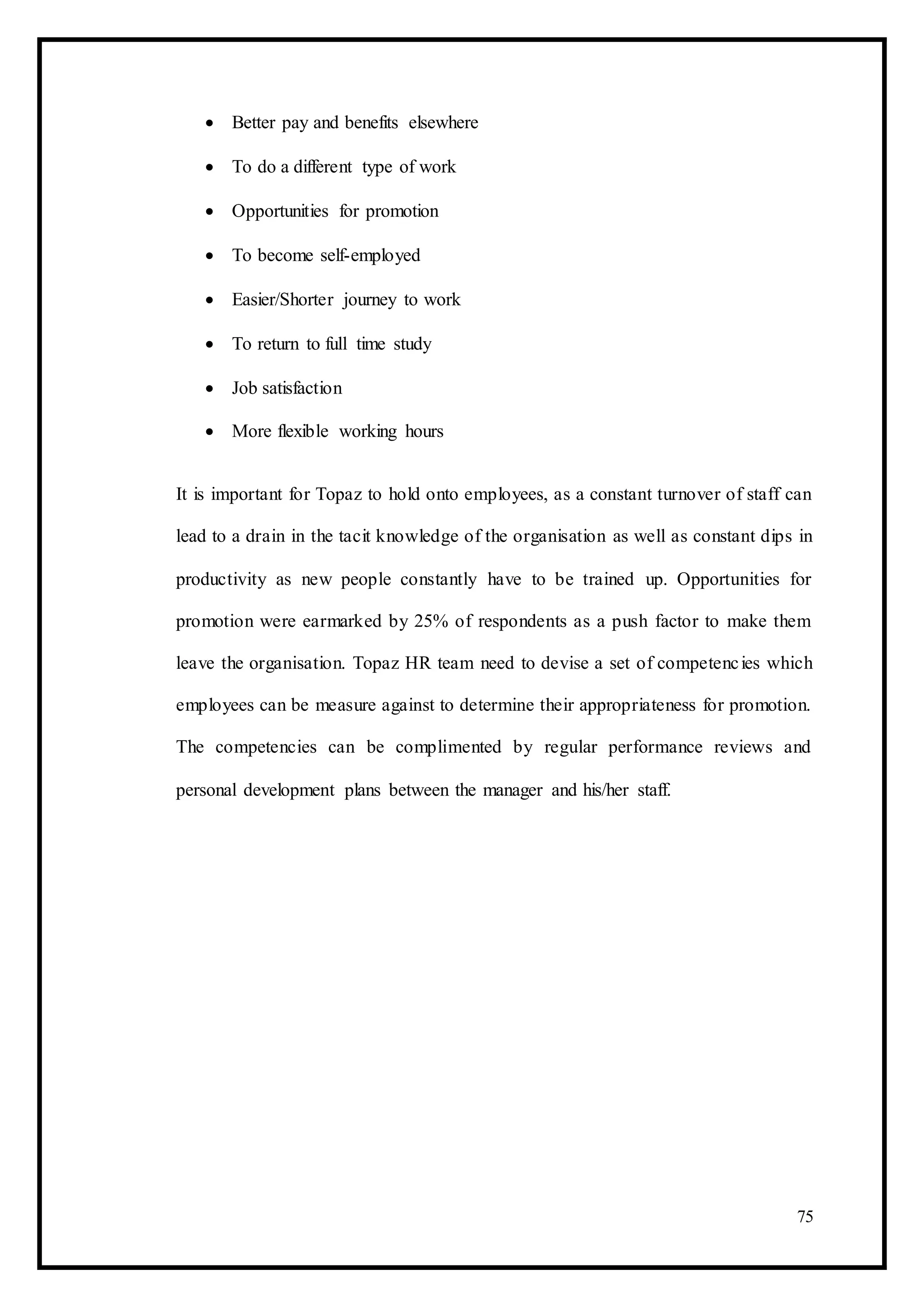  Better pay and benefits elsewhere 

 To do a different type of work 

 Opportunities for promotion 

 To become self-employed 

 Easier/Shorter journey to work 

 To return to full time study 

 Job satisfaction 

 More flexible working hours 
It is important for Topaz to hold onto employees, as a constant turnover of staff can
lead to a drain in the tacit knowledge of the organisation as well as constant dips in
productivity as new people constantly have to be trained up. Opportunities for
promotion were earmarked by 25% of respondents as a push factor to make them
leave the organisation. Topaz HR team need to devise a set of competencies which
employees can be measure against to determine their appropriateness for promotion.
The competencies can be complimented by regular performance reviews and
personal development plans between the manager and his/her staff.
75
 