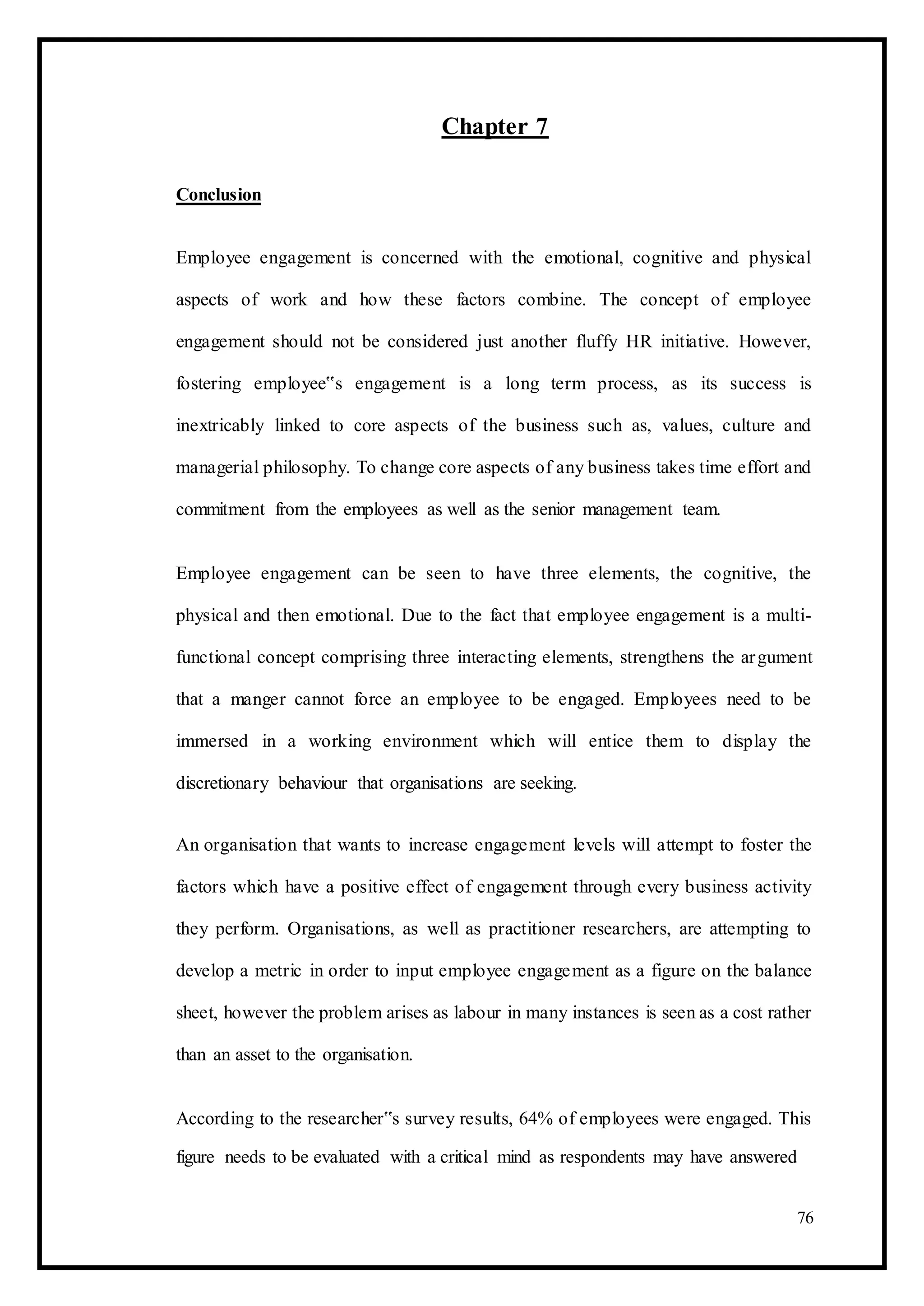Chapter 7
Conclusion
Employee engagement is concerned with the emotional, cognitive and physical
aspects of work and how these factors combine. The concept of employee
engagement should not be considered just another fluffy HR initiative. However,
fostering employee‟s engagement is a long term process, as its success is
inextricably linked to core aspects of the business such as, values, culture and
managerial philosophy. To change core aspects of any business takes time effort and
commitment from the employees as well as the senior management team.
Employee engagement can be seen to have three elements, the cognitive, the
physical and then emotional. Due to the fact that employee engagement is a multi-
functional concept comprising three interacting elements, strengthens the argument
that a manger cannot force an employee to be engaged. Employees need to be
immersed in a working environment which will entice them to display the
discretionary behaviour that organisations are seeking.
An organisation that wants to increase engagement levels will attempt to foster the
factors which have a positive effect of engagement through every business activity
they perform. Organisations, as well as practitioner researchers, are attempting to
develop a metric in order to input employee engagement as a figure on the balance
sheet, however the problem arises as labour in many instances is seen as a cost rather
than an asset to the organisation.
According to the researcher‟s survey results, 64% of employees were engaged. This
figure needs to be evaluated with a critical mind as respondents may have answered
76
 