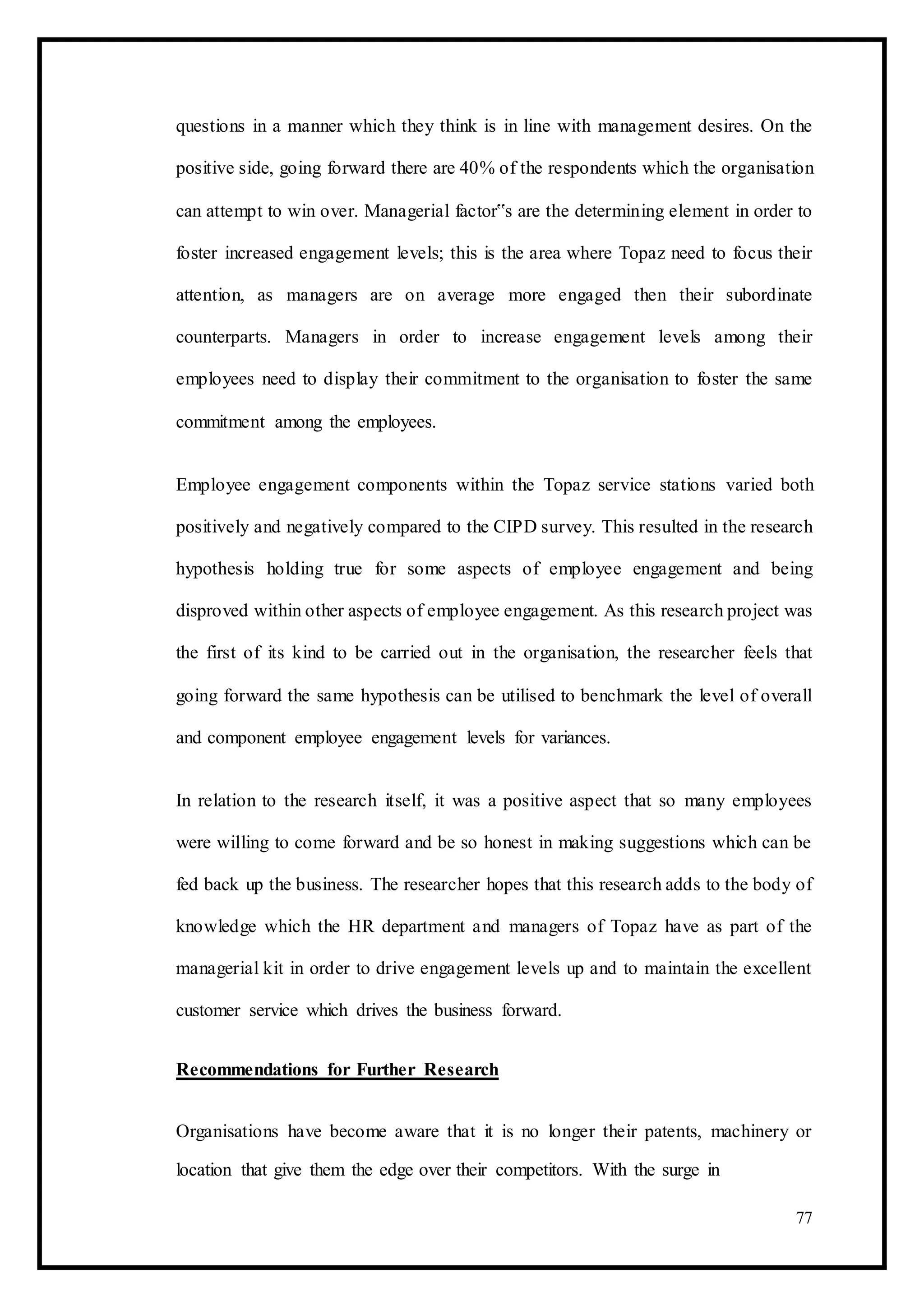 questions in a manner which they think is in line with management desires. On the
positive side, going forward there are 40% of the respondents which the organisation
can attempt to win over. Managerial factor‟s are the determining element in order to
foster increased engagement levels; this is the area where Topaz need to focus their
attention, as managers are on average more engaged then their subordinate
counterparts. Managers in order to increase engagement levels among their
employees need to display their commitment to the organisation to foster the same
commitment among the employees.
Employee engagement components within the Topaz service stations varied both
positively and negatively compared to the CIPD survey. This resulted in the research
hypothesis holding true for some aspects of employee engagement and being
disproved within other aspects of employee engagement. As this research project was
the first of its kind to be carried out in the organisation, the researcher feels that
going forward the same hypothesis can be utilised to benchmark the level of overall
and component employee engagement levels for variances.
In relation to the research itself, it was a positive aspect that so many employees
were willing to come forward and be so honest in making suggestions which can be
fed back up the business. The researcher hopes that this research adds to the body of
knowledge which the HR department and managers of Topaz have as part of the
managerial kit in order to drive engagement levels up and to maintain the excellent
customer service which drives the business forward.
Recommendations for Further Research
Organisations have become aware that it is no longer their patents, machinery or
location that give them the edge over their competitors. With the surge in
77
 