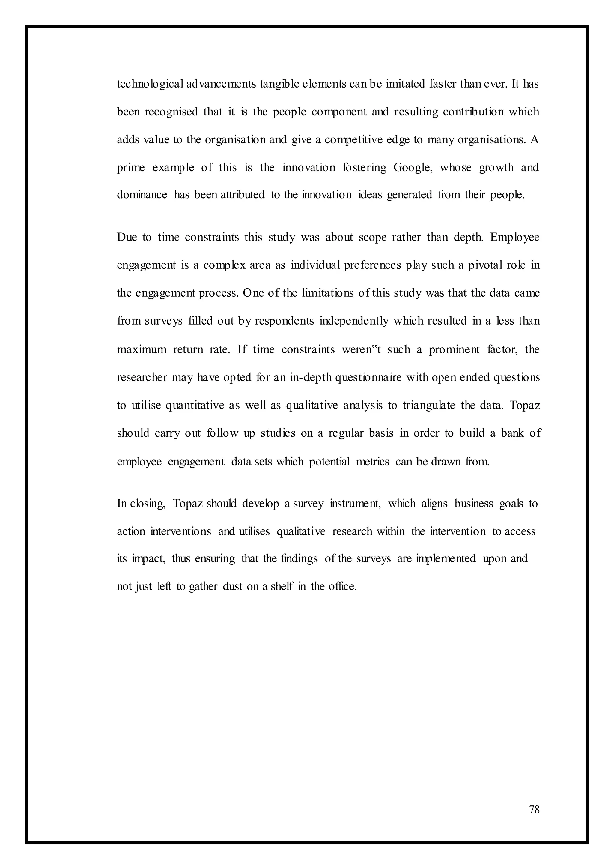 technological advancements tangible elements can be imitated faster than ever. It has
been recognised that it is the people component and resulting contribution which
adds value to the organisation and give a competitive edge to many organisations. A
prime example of this is the innovation fostering Google, whose growth and
dominance has been attributed to the innovation ideas generated from their people.
Due to time constraints this study was about scope rather than depth. Employee
engagement is a complex area as individual preferences play such a pivotal role in
the engagement process. One of the limitations of this study was that the data came
from surveys filled out by respondents independently which resulted in a less than
maximum return rate. If time constraints weren‟t such a prominent factor, the
researcher may have opted for an in-depth questionnaire with open ended questions
to utilise quantitative as well as qualitative analysis to triangulate the data. Topaz
should carry out follow up studies on a regular basis in order to build a bank of
employee engagement data sets which potential metrics can be drawn from.
In closing, Topaz should develop a survey instrument, which aligns business goals to
action interventions and utilises qualitative research within the intervention to access
its impact, thus ensuring that the findings of the surveys are implemented upon and
not just left to gather dust on a shelf in the office.
78
 