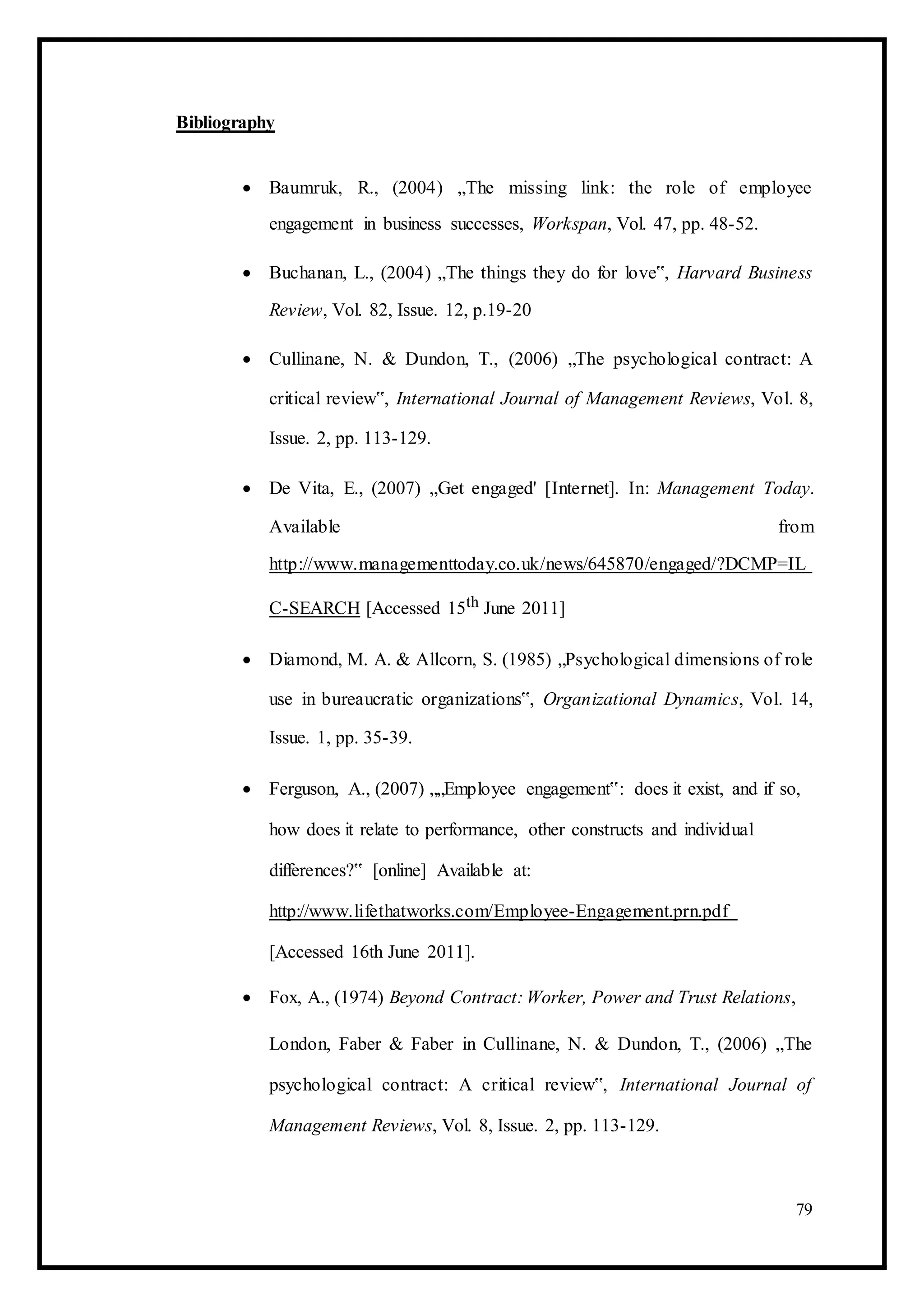 Bibliography
 Baumruk, R., (2004) „The missing link: the role of employee
engagement in business successes, Workspan, Vol. 47, pp. 48-52. 

 Buchanan, L., (2004) „The things they do for love‟, Harvard Business
Review, Vol. 82, Issue. 12, p.19-20 

 Cullinane, N. & Dundon, T., (2006) „The psychological contract: A
critical review‟, International Journal of Management Reviews, Vol. 8,
Issue. 2, pp. 113-129. 

 De Vita, E., (2007) „Get engaged' [Internet]. In: Management Today.
Available from
http://www.managementtoday.co.uk/news/645870/engaged/?DCMP=IL
C-SEARCH [Accessed 15th June 2011] 

 Diamond, M. A. & Allcorn, S. (1985) „Psychological dimensions of role
use in bureaucratic organizations‟, Organizational Dynamics, Vol. 14,
Issue. 1, pp. 35-39. 

 Ferguson, A., (2007) „„Employee engagement‟: does it exist, and if so,
how does it relate to performance, other constructs and individual
differences?‟ [online] Available at:
http://www.lifethatworks.com/Employee-Engagement.prn.pdf
[Accessed 16th June 2011]. 

 Fox, A., (1974) Beyond Contract: Worker, Power and Trust Relations, 

London, Faber & Faber in Cullinane, N. & Dundon, T., (2006) „The
psychological contract: A critical review‟, International Journal of
Management Reviews, Vol. 8, Issue. 2, pp. 113-129. 
79
 