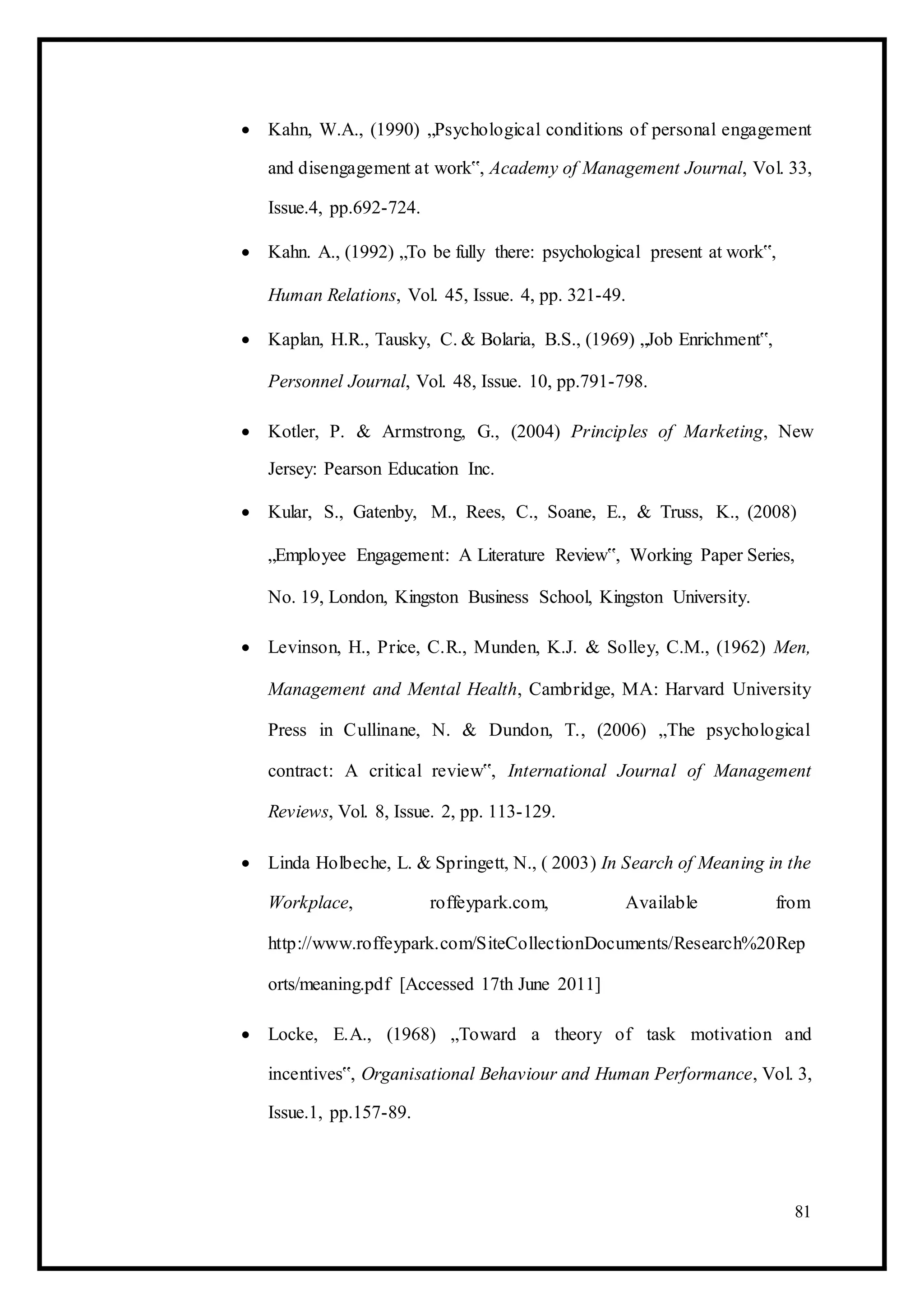  Kahn, W.A., (1990) „Psychological conditions of personal engagement
and disengagement at work‟, Academy of Management Journal, Vol. 33,
Issue.4, pp.692-724. 

 Kahn. A., (1992) „To be fully there: psychological present at work‟, 

Human Relations, Vol. 45, Issue. 4, pp. 321-49. 

 Kaplan, H.R., Tausky, C. & Bolaria, B.S., (1969) „Job Enrichment‟, 

Personnel Journal, Vol. 48, Issue. 10, pp.791-798. 

 Kotler, P. & Armstrong, G., (2004) Principles of Marketing, New
Jersey: Pearson Education Inc. 

 Kular, S., Gatenby, M., Rees, C., Soane, E., & Truss, K., (2008) 

„Employee Engagement: A Literature Review‟, Working Paper Series, 

No. 19, London, Kingston Business School, Kingston University. 

 Levinson, H., Price, C.R., Munden, K.J. & Solley, C.M., (1962) Men,
Management and Mental Health, Cambridge, MA: Harvard University
Press in Cullinane, N. & Dundon, T., (2006) „The psychological
contract: A critical review‟, International Journal of Management
Reviews, Vol. 8, Issue. 2, pp. 113-129. 

 Linda Holbeche, L. & Springett, N., ( 2003) In Search of Meaning in the
Workplace, roffeypark.com, Available from
http://www.roffeypark.com/SiteCollectionDocuments/Research%20Rep
orts/meaning.pdf [Accessed 17th June 2011] 

 Locke, E.A., (1968) „Toward a theory of task motivation and
incentives‟, Organisational Behaviour and Human Performance, Vol. 3,
Issue.1, pp.157-89. 
81
 