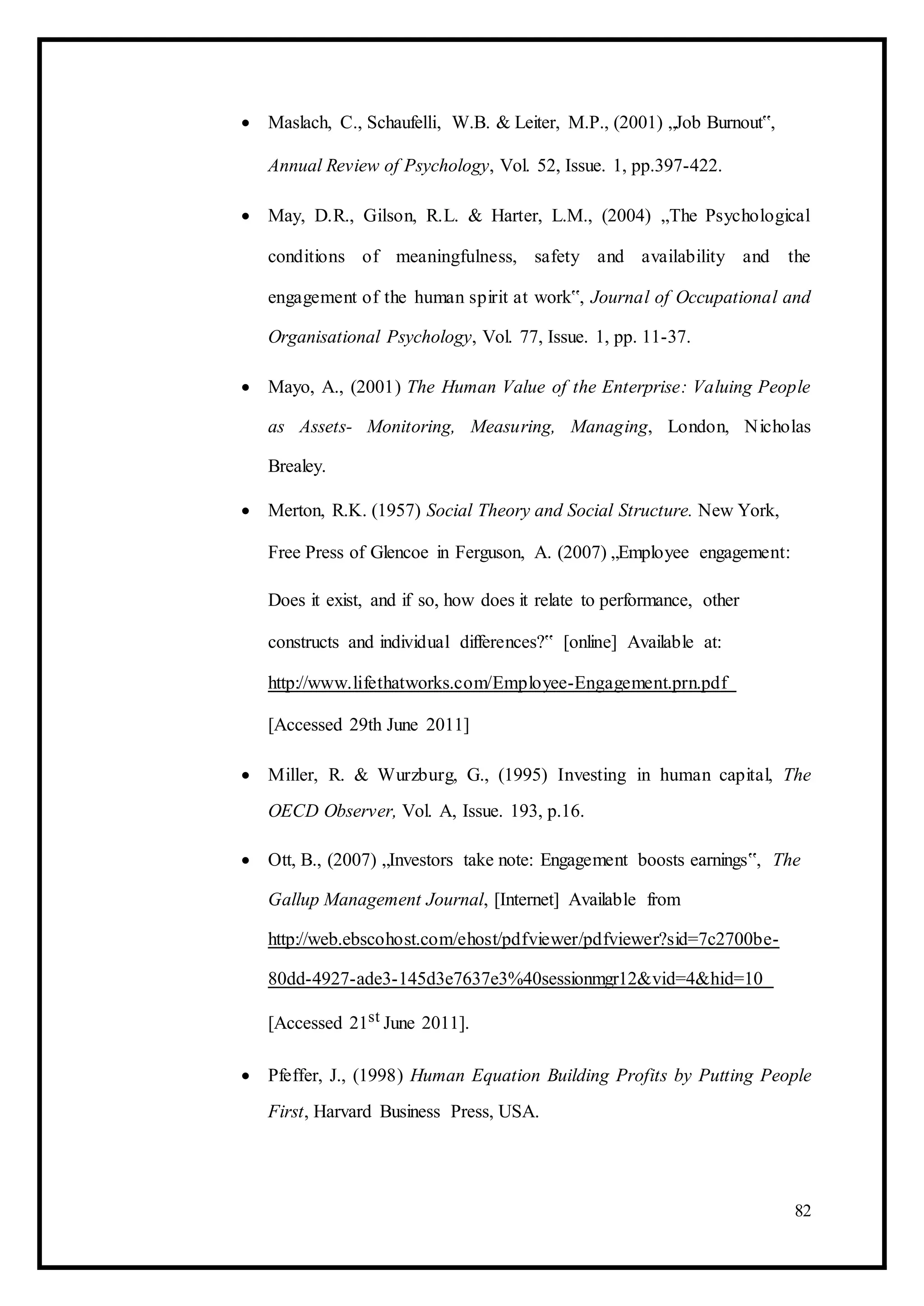  Maslach, C., Schaufelli, W.B. & Leiter, M.P., (2001) „Job Burnout‟, 

Annual Review of Psychology, Vol. 52, Issue. 1, pp.397-422. 

 May, D.R., Gilson, R.L. & Harter, L.M., (2004) „The Psychological
conditions of meaningfulness, safety and availability and the
engagement of the human spirit at work‟, Journal of Occupational and
Organisational Psychology, Vol. 77, Issue. 1, pp. 11-37. 

 Mayo, A., (2001) The Human Value of the Enterprise: Valuing People
as Assets- Monitoring, Measuring, Managing, London, Nicholas
Brealey. 

 Merton, R.K. (1957) Social Theory and Social Structure. New York, 

Free Press of Glencoe in Ferguson, A. (2007) „Employee engagement: 

Does it exist, and if so, how does it relate to performance, other
constructs and individual differences?‟ [online] Available at:
http://www.lifethatworks.com/Employee-Engagement.prn.pdf
[Accessed 29th June 2011] 

 Miller, R. & Wurzburg, G., (1995) Investing in human capital, The
OECD Observer, Vol. A, Issue. 193, p.16. 

 Ott, B., (2007) „Investors take note: Engagement boosts earnings‟, The
Gallup Management Journal, [Internet] Available from
http://web.ebscohost.com/ehost/pdfviewer/pdfviewer?sid=7c2700be-
80dd-4927-ade3-145d3e7637e3%40sessionmgr12&vid=4&hid=10
[Accessed 21st June 2011]. 

 Pfeffer, J., (1998) Human Equation Building Profits by Putting People
First, Harvard Business Press, USA. 
82
 