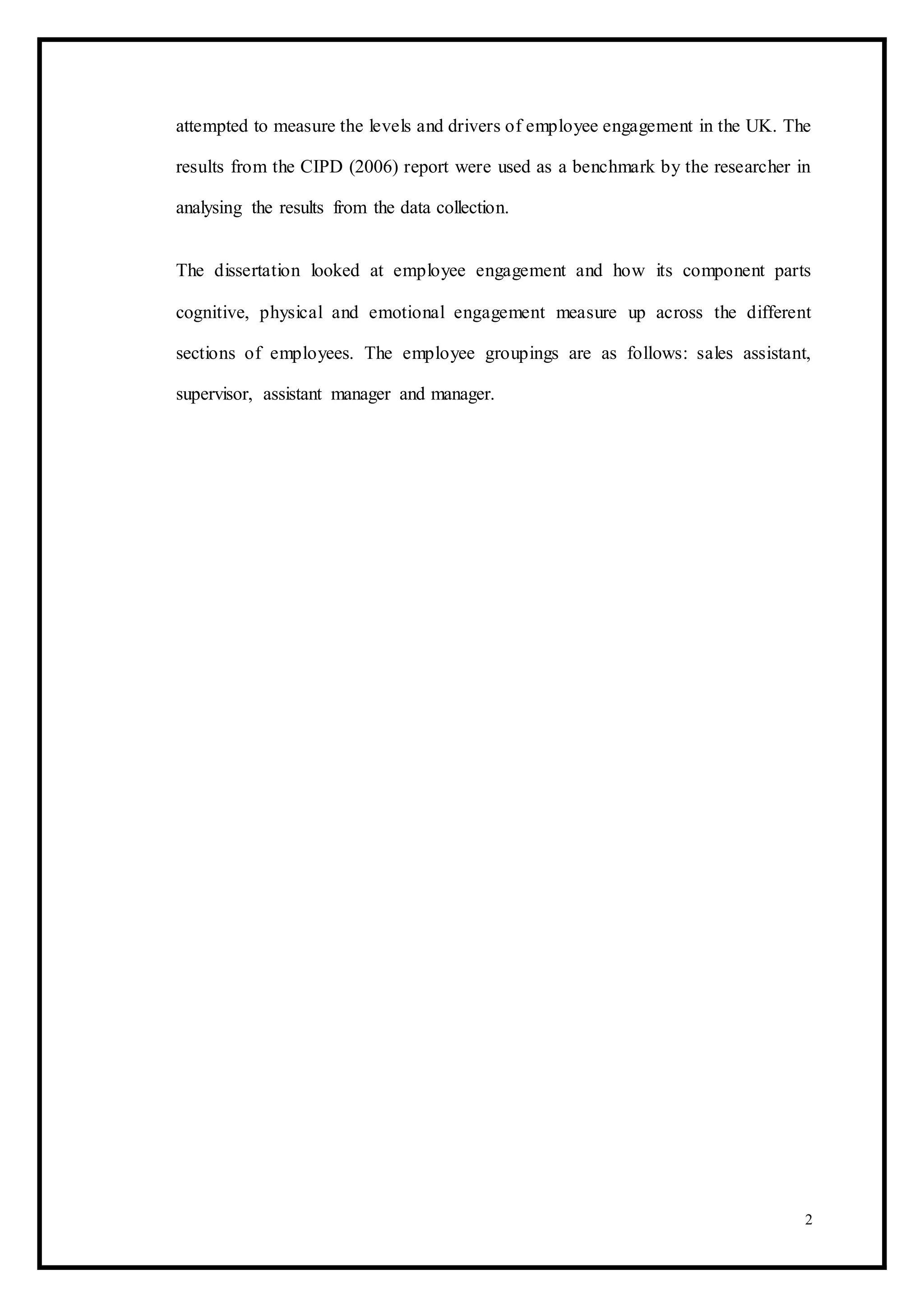 attempted to measure the levels and drivers of employee engagement in the UK. The
results from the CIPD (2006) report were used as a benchmark by the researcher in
analysing the results from the data collection.
The dissertation looked at employee engagement and how its component parts
cognitive, physical and emotional engagement measure up across the different
sections of employees. The employee groupings are as follows: sales assistant,
supervisor, assistant manager and manager.
2
 