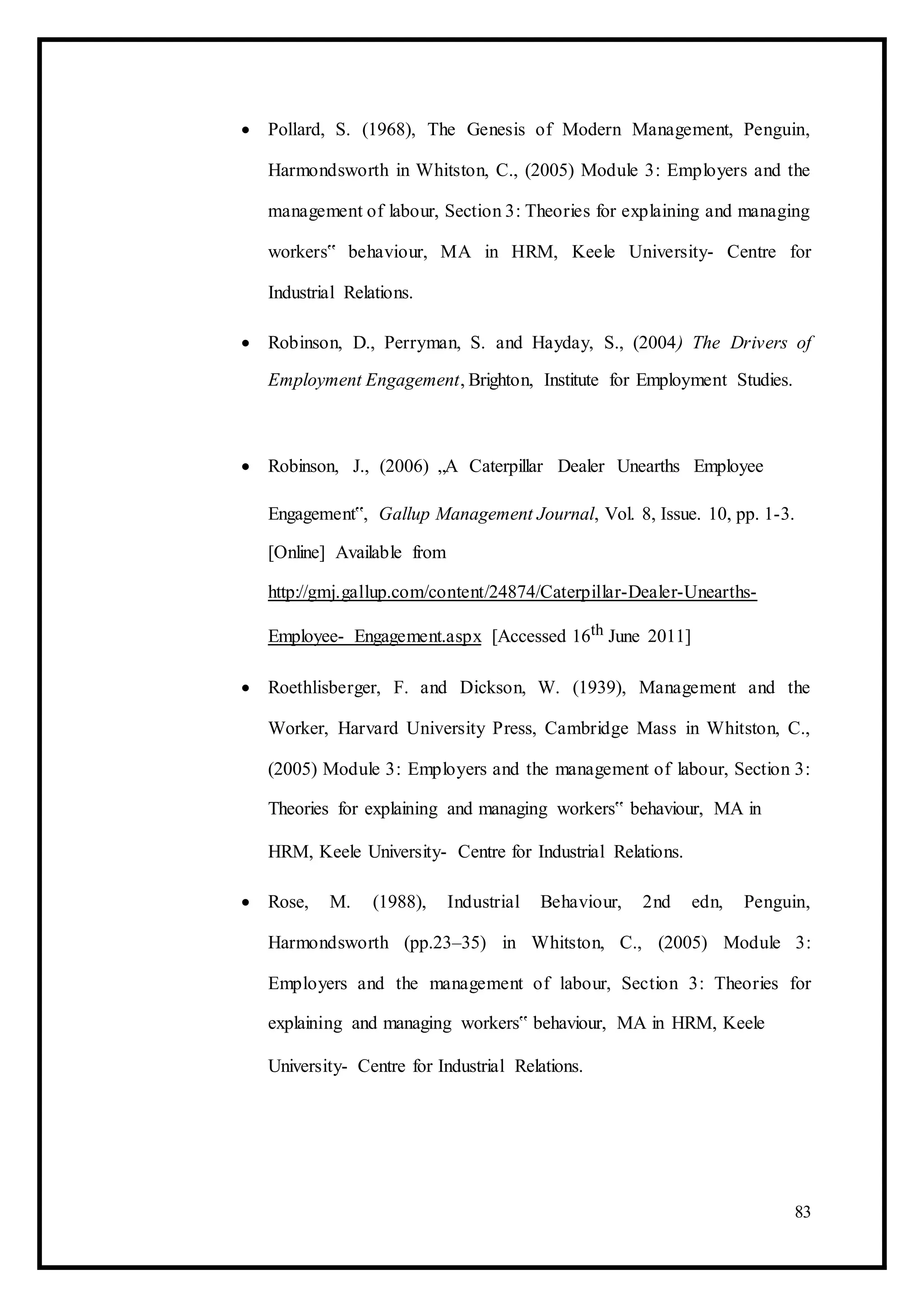  Pollard, S. (1968), The Genesis of Modern Management, Penguin,
Harmondsworth in Whitston, C., (2005) Module 3: Employers and the
management of labour, Section 3: Theories for explaining and managing
workers‟ behaviour, MA in HRM, Keele University- Centre for
Industrial Relations. 

 Robinson, D., Perryman, S. and Hayday, S., (2004) The Drivers of
Employment Engagement, Brighton, Institute for Employment Studies. 



 Robinson, J., (2006) „A Caterpillar Dealer Unearths Employee 

Engagement‟, Gallup Management Journal, Vol. 8, Issue. 10, pp. 1-3.
[Online] Available from
http://gmj.gallup.com/content/24874/Caterpillar-Dealer-Unearths-
Employee- Engagement.aspx [Accessed 16th June 2011] 

 Roethlisberger, F. and Dickson, W. (1939), Management and the
Worker, Harvard University Press, Cambridge Mass in Whitston, C.,
(2005) Module 3: Employers and the management of labour, Section 3:
Theories for explaining and managing workers‟ behaviour, MA in 

HRM, Keele University- Centre for Industrial Relations. 

 Rose, M. (1988), Industrial Behaviour, 2nd edn, Penguin,
Harmondsworth (pp.23–35) in Whitston, C., (2005) Module 3:
Employers and the management of labour, Section 3: Theories for
explaining and managing workers‟ behaviour, MA in HRM, Keele 

University- Centre for Industrial Relations. 
83
 