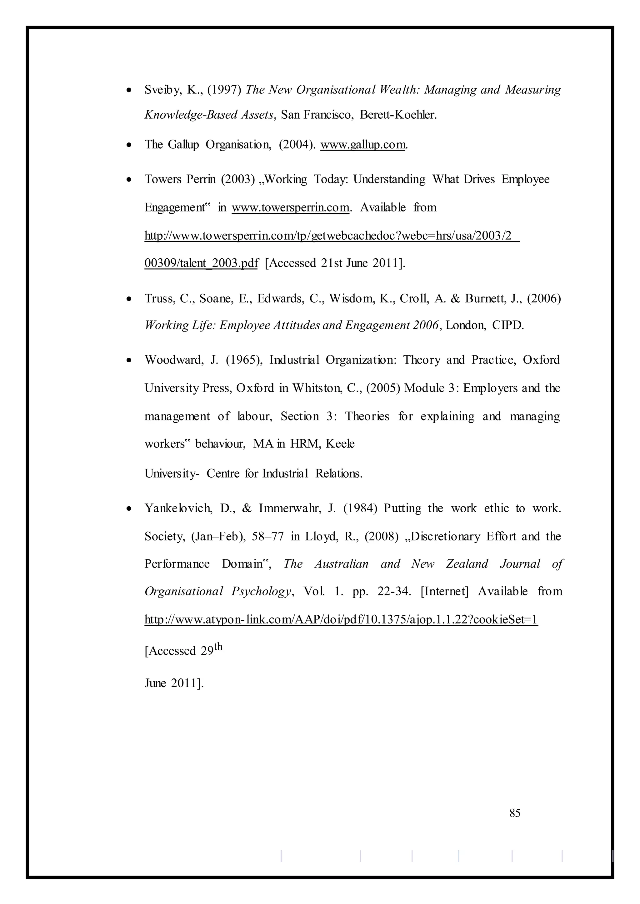  Sveiby, K., (1997) The New Organisational Wealth: Managing and Measuring
Knowledge-Based Assets, San Francisco, Berett-Koehler. 

 The Gallup Organisation, (2004). www.gallup.com. 

 Towers Perrin (2003) „Working Today: Understanding What Drives Employee
Engagement‟ in www.towersperrin.com. Available from
http://www.towersperrin.com/tp/getwebcachedoc?webc=hrs/usa/2003/2
00309/talent_2003.pdf [Accessed 21st June 2011]. 

 Truss, C., Soane, E., Edwards, C., Wisdom, K., Croll, A. & Burnett, J., (2006)
Working Life: Employee Attitudes and Engagement 2006, London, CIPD. 

 Woodward, J. (1965), Industrial Organization: Theory and Practice, Oxford
University Press, Oxford in Whitston, C., (2005) Module 3: Employers and the
management of labour, Section 3: Theories for explaining and managing
workers‟ behaviour, MA in HRM, Keele 

University- Centre for Industrial Relations. 

 Yankelovich, D., & Immerwahr, J. (1984) Putting the work ethic to work.
Society, (Jan–Feb), 58–77 in Lloyd, R., (2008) „Discretionary Effort and the
Performance Domain‟, The Australian and New Zealand Journal of
Organisational Psychology, Vol. 1. pp. 22-34. [Internet] Available from
http://www.atypon-link.com/AAP/doi/pdf/10.1375/ajop.1.1.22?cookieSet=1
[Accessed 29th 
June 2011]. 
85
 