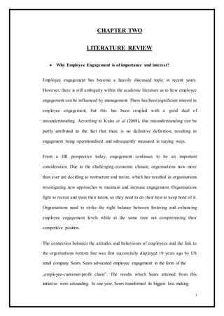 CHAPTER TWO
LITERATURE REVIEW
 Why Employee Engagement is of importance and interest? 
Employee engagement has become a heavily discussed topic in recent years.
However, there is still ambiguity within the academic literature as to how employee
engagement can be influenced by management. There has been significant interest in
employee engagement, but this has been coupled with a good deal of
misunderstanding. According to Kular et al (2008), this misunderstanding can be
partly attributed to the fact that there is no definitive definition, resulting in
engagement being operationalised and subsequently measured in varying ways.
From a HR perspective today, engagement continues to be an important
consideration. Due to the challenging economic climate, organisations now more
than ever are deciding to restructure and resize, which has resulted in organisations
investigating new approaches to maintain and increase engagement. Organisations
fight to recruit and train their talent, so they need to do their best to keep hold of it.
Organisations need to strike the right balance between fostering and enhancing
employee engagement levels while at the same time not compromising their
competitive position.
The connection between the attitudes and behaviours of employees and the link to
the organisations bottom line was first successfully displayed 19 years ago by US
retail company Sears. Sears advocated employee engagement in the form of the
„employee-customer-profit chain‟. The results which Sears attained from this
initiative were astounding. In one year, Sears transformed its biggest loss making
3
 