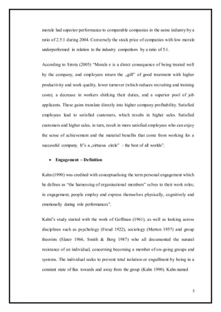 morale had superior performance to comparable companies in the same industry by a
ratio of 2.5:1 during 2004. Conversely the stock price of companies with low morale
underperformed in relation to the industry competitors by a ratio of 5:1.
According to Sirota (2005) “Morale e is a direct consequence of being treated well
by the company, and employees return the „gift‟ of good treatment with higher
productivity and work quality, lower turnover (which reduces recruiting and training
costs), a decrease in workers shirking their duties, and a superior pool of job
applicants. These gains translate directly into higher company profitability. Satisfied
employees lead to satisfied customers, which results in higher sales. Satisfied
customers and higher sales, in turn, result in more satisfied employees who can enjoy
the sense of achievement and the material benefits that come from working for a
successful company. It‟s a „virtuous circle‟ – the best of all worlds”.
 Engagement – Definition 
Kahn (1990) was credited with conceptualising the term personal engagement which
he defines as “the harnessing of organisational members‟ selves to their work roles;
in engagement, people employ and express themselves physically, cognitively and
emotionally during role performances”.
Kahn‟s study started with the work of Goffman (1961), as well as looking across
disciplines such as psychology (Freud 1922), sociology (Merton 1957) and group
theorists (Slater 1966, Smith & Berg 1987) who all documented the natural
resistance of an individual, concerning becoming a member of on-going groups and
systems. The individual seeks to prevent total isolation or engulfment by being in a
constant state of flux towards and away from the group (Kahn 1990). Kahn named
5
 