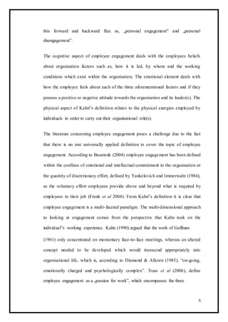 this forward and backward flux as, „personal engagement‟ and „personal
disengagement‟.
The cognitive aspect of employee engagement deals with the employees beliefs
about organisation factors such as, how it is led, by whom and the working
conditions which exist within the organisation. The emotional element deals with
how the employee feels about each of the three aforementioned factors and if they
possess a positive or negative attitude towards the organisation and its leader(s). The
physical aspect of Kahn‟s definition relates to the physical energies employed by
individuals in order to carry out their organisational role(s).
The literature concerning employee engagement poses a challenge due to the fact
that there is no one universally applied definition to cover the topic of employee
engagement. According to Baumruk (2004) employee engagement has been defined
within the confines of emotional and intellectual commitment to the organisation or
the quantity of discretionary effort, defined by Yankelovich and Immerwahr (1984),
as the voluntary effort employees provide above and beyond what is required by
employees in their job (Frank et al 2004). From Kahn‟s definition it is clear that
employee engagement is a multi-faceted paradigm. The multi-dimensional approach
to looking at engagement comes from the perspective that Kahn took on the
individual‟s working experience. Kahn (1990) argued that the work of Goffman
(1961) only concentrated on momentary face-to-face meetings, whereas an altered
concept needed to be developed which would transcend appropriately into
organisational life, which is, according to Diamond & Allcorn (1985), “on-going,
emotionally charged and psychologically complex”. Truss et al (2006), define
employee engagement as a „passion for work‟, which encompasses the three
6
 