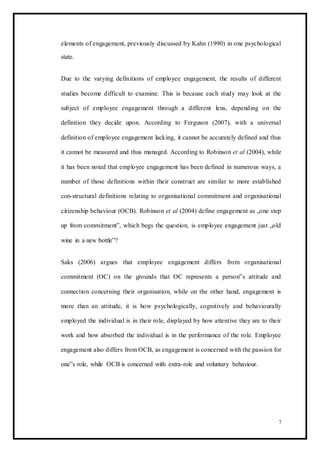 elements of engagement, previously discussed by Kahn (1990) in one psychological
state.
Due to the varying definitions of employee engagement, the results of different
studies become difficult to examine. This is because each study may look at the
subject of employee engagement through a different lens, depending on the
definition they decide upon. According to Ferguson (2007), with a universal
definition of employee engagement lacking, it cannot be accurately defined and thus
it cannot be measured and thus managed. According to Robinson et al (2004), while
it has been noted that employee engagement has been defined in numerous ways, a
number of those definitions within their construct are similar to more established
con-structural definitions relating to organisational commitment and organisational
citizenship behaviour (OCB). Robinson et al (2004) define engagement as „one step
up from commitment‟, which begs the question, is employee engagement just „old
wine in a new bottle‟?
Saks (2006) argues that employee engagement differs from organisational
commitment (OC) on the grounds that OC represents a person‟s attitude and
connection concerning their organisation, while on the other hand, engagement is
more than an attitude, it is how psychologically, cognitively and behaviourally
employed the individual is in their role, displayed by how attentive they are to their
work and how absorbed the individual is in the performance of the role. Employee
engagement also differs from OCB, as engagement is concerned with the passion for
one‟s role, while OCB is concerned with extra-role and voluntary behaviour.
7
 