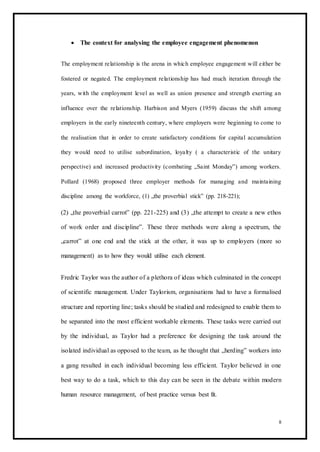  The context for analysing the employee engagement phenomenon 
The employment relationship is the arena in which employee engagement will either be
fostered or negated. The employment relationship has had much iteration through the
years, with the employment level as well as union presence and strength exerting an
influence over the relationship. Harbison and Myers (1959) discuss the shift among
employers in the early nineteenth century, where employers were beginning to come to
the realisation that in order to create satisfactory conditions for capital accumulation
they would need to utilise subordination, loyalty ( a characteristic of the unitary
perspective) and increased productivity (combating „Saint Monday‟) among workers.
Pollard (1968) proposed three employer methods for managing and maintaining
discipline among the workforce, (1) „the proverbial stick‟ (pp. 218-221);
(2) „the proverbial carrot‟ (pp. 221-225) and (3) „the attempt to create a new ethos
of work order and discipline‟. These three methods were along a spectrum, the
„carrot‟ at one end and the stick at the other, it was up to employers (more so
management) as to how they would utilise each element.
Fredric Taylor was the author of a plethora of ideas which culminated in the concept
of scientific management. Under Taylorism, organisations had to have a formalised
structure and reporting line; tasks should be studied and redesigned to enable them to
be separated into the most efficient workable elements. These tasks were carried out
by the individual, as Taylor had a preference for designing the task around the
isolated individual as opposed to the team, as he thought that „herding‟ workers into
a gang resulted in each individual becoming less efficient. Taylor believed in one
best way to do a task, which to this day can be seen in the debate within modern
human resource management, of best practice versus best fit.
8
 