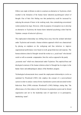 Efforts were made in Britain in order to construct an alternative to Taylorism, which
resulted in the formation of the human factor industrial psychological school of
thought. One of their first finding was that productivity could be increased by
reducing the amount of hours in the working week, thus contradicting conventional
worker productivity logic. However, while its purpose of conception was to develop
an alternative to Taylorism, the human factor industrial psychology school had the
Taylorian concept of industrial efficiency.
The employment relationship was shifting focus away from the isolated individual
under Taylorism and towards a human relations approach which was characterised
by placing an emphasis on the workgroup and thus initiatives to improve
organisational performance were based on work group behaviour and response. The
human relations school of thought viewed the worker as a „social man‟ who desired
social as well as economic compensation from his work as opposed to the purely
„economic man‟ which was characterised under Taylorism. The empirical base and
ideological construct of the human relations school of thought has its origins in the
human factor and anthropological phases of the Hawthorn program.
Technological advancements have caused the employment relationship to evolve as
explained by Woodward (1965) who employs the concept of a socio-technical
system in order to analyse various forms of production system and associated worker
behaviour. Rose (1988) reiterates Woodward‟s (1965) findings, stating that, “the
effectiveness of a firm relates to the fit between its production system and its formal
organisation and not to the leadership style of supervisors or to participative,
interlocking teams”.
9
 