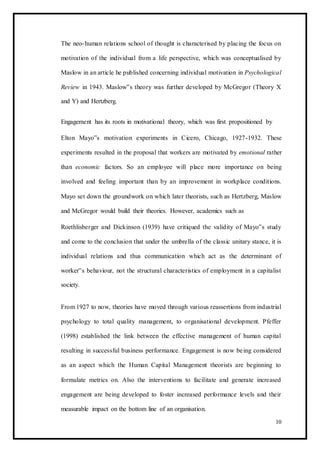 The neo-human relations school of thought is characterised by placing the focus on
motivation of the individual from a life perspective, which was conceptualised by
Maslow in an article he published concerning individual motivation in Psychological
Review in 1943. Maslow‟s theory was further developed by McGregor (Theory X
and Y) and Hertzberg.
Engagement has its roots in motivational theory, which was first propositioned by
Elton Mayo‟s motivation experiments in Cicero, Chicago, 1927-1932. These
experiments resulted in the proposal that workers are motivated by emotional rather
than economic factors. So an employee will place more importance on being
involved and feeling important than by an improvement in workplace conditions.
Mayo set down the groundwork on which later theorists, such as Hertzberg, Maslow
and McGregor would build their theories. However, academics such as
Roethlisberger and Dickinson (1939) have critiqued the validity of Mayo‟s study
and come to the conclusion that under the umbrella of the classic unitary stance, it is
individual relations and thus communication which act as the determinant of
worker‟s behaviour, not the structural characteristics of employment in a capitalist
society.
From 1927 to now, theories have moved through various reassertions from industrial
psychology to total quality management, to organisational development. Pfeffer
(1998) established the link between the effective management of human capital
resulting in successful business performance. Engagement is now being considered
as an aspect which the Human Capital Management theorists are beginning to
formulate metrics on. Also the interventions to facilitate and generate increased
engagement are being developed to foster increased performance levels and their
measurable impact on the bottom line of an organisation.
10
 