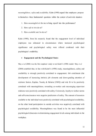 meaningfulness, safety and availability. Kahn (1990) argued that employees propose
to themselves three fundamental questions within the context of each role situation:
1. How meaningful is it for me to bring myself into this performance?
2. How safe is it to do so?
3. How available am I to do so?
Kahn (1990), from his research, found that the engagement level of individual
employees was enhanced in circumstances where increased psychological
significance and psychological safety were offered combined with their
psychological availability.
 Engagement and the Psychological States 
May et al (2004) was the first empirical study to test Kahn‟s (1990) model. May et al
(2004) establish that, in line with Kahn‟s (1990) study, meaningfulness, safety and
availability is strongly positively correlated to engagement. Job enrichment (the
development of increasing intrinsic job elements and down-grading attention of
extrinsic factors, Kaplan, Tausky & Bolaria [1969]) and role fit to be positively
correlated with meaningfulness; rewarding co-worker and encouraging supervisor
relations were positively correlated with safety. Conversely, loyalty to worker norms
and self-consciousness were negative predicators of safety. The amount of resources
available to the individual were positively correlated with psychological availability,
on the other hand participation in outside activities was negatively correlated with
psychological availability. Meaningfulness was found to be the most influential
psychological dimension in determining engagement levels among individuals in the
workplace.
12
 