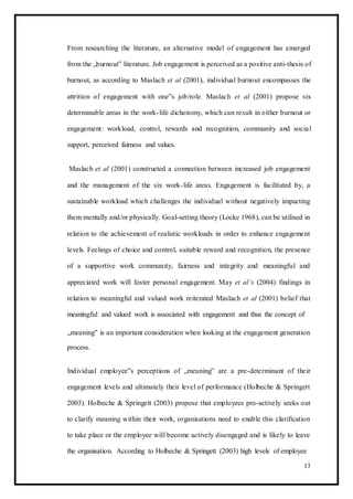 From researching the literature, an alternative model of engagement has emerged
from the „burnout‟ literature. Job engagement is perceived as a positive anti-thesis of
burnout, as according to Maslach et al (2001), individual burnout encompasses the
attrition of engagement with one‟s job/role. Maslach et al (2001) propose six
determinable areas in the work-life dichotomy, which can result in either burnout or
engagement: workload, control, rewards and recognition, community and social
support, perceived fairness and values.
Maslach et al (2001) constructed a connection between increased job engagement
and the management of the six work-life areas. Engagement is facilitated by, a
sustainable workload which challenges the individual without negatively impacting
them mentally and/or physically. Goal-setting theory (Locke 1968), can be utilised in
relation to the achievement of realistic workloads in order to enhance engagement
levels. Feelings of choice and control, suitable reward and recognition, the presence
of a supportive work community, fairness and integrity and meaningful and
appreciated work will foster personal engagement. May et al’s (2004) findings in
relation to meaningful and valued work reiterated Maslach et al (2001) belief that
meaningful and valued work is associated with engagement and thus the concept of
„meaning‟ is an important consideration when looking at the engagement generation
process.
Individual employee‟s perceptions of „meaning‟ are a pre-determinant of their
engagement levels and ultimately their level of performance (Holbeche & Springett
2003). Holbeche & Springett (2003) propose that employees pro-actively seeks out
to clarify meaning within their work, organisations need to enable this clarification
to take place or the employee will become actively disengaged and is likely to leave
the organisation. According to Holbeche & Springett (2003) high levels of employee
13
 