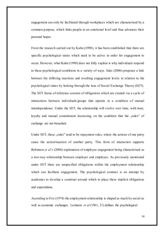 engagement can only be facilitated through workplaces which are characterised by a
common purpose, which links people at an emotional level and thus advances their
personal hopes.
From the research carried out by Kahn (1990), it has been established that there are
specific psychological states which need to be active in order for engagement to
occur. However, what Kahn (1990) does not fully explain is why individuals respond
to these psychological conditions in a variety of ways. Saks (2006) proposes a link
between the differing reactions and resulting engagement levels in relation to the
psychological states by looking through the lens of Social Exchange Theory (SET).
The SET frame of reference consists of obligations which are created via a cycle of
interactions between individuals/groups that operate in a condition of mutual
interdependence. Under the SET, the relationship will evolve over time, with trust,
loyalty and mutual commitment increasing, on the condition that the „rules‟ of
exchange are not breached.
Under SET, these „rules‟ tend to be repayment rules, where the actions of one party
cause the action/reaction of another party. This form of interaction supports
Robinson et al’s (2004) explanation of employee engagement being characterised as
a two-way relationship between employer and employee. As previously mentioned
under SET there are unspecified obligations within the employment relationship
which can facilitate engagement. The psychological contract is an attempt by
academics to develop a construct around which to place these implicit obligations
and expectations.
According to Fox (1974) the employment relationship is shaped as much by social as
well as economic exchanges. Levinson et al (1961, 21) defines the psychological
14
 