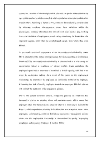 contract as, “a series of mutual expectations of which the parties to the relationship
may not themselves be dimly aware, but which nonetheless govern their relationship
to each other”. According to Schein (1978), employee dissatisfaction, alienation and
by inference, employee disengagement comes from violations within the
psychological contract, which takes the form of overt issues such as pay, working
hours, and conditions of employment, which end up establishing the foundations of a
negotiable agenda, rather than the psychological agenda from which they were
initiated.
As previously mentioned, engagement within the employment relationship, under
SET is characterised by mutual interdependence. However, according to Cullinane &
Dundon (2006), the employment relationship is characterised as a relationship of
subordination linked to conditions of interest conflict. Under capitalism, the
employee is perceived as a resource to be utilised to its full capacity, with little or no
scope for co-decision making. As a result of this stance on the employment
relationship, the interests of the employee are subordinate to that of the employer,
K2resulting in a lack of trust by employees towards the employer. This lack of trust
will obstruct the facilitation of the engagement process.
Due to the current economic climate, competitive pressure on employers has
increased in relation to reducing labour and production costs, which means that
employers often find themselves in a situation where it is necessary to facilitate the
longevity of the organisation, resulting in decisions that have a negative impact upon
employees. Unfortunately, employer distrust and suspicion of management actions
ensues and the employment relationship is characterised by apathy, begrudging
compliance and resistance (Cullinane & Dundon 2006).
15
 