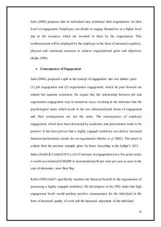 Saks (2006) proposes that an individual may reimburse their organisation via their
level of engagement. Employees can decide to engage themselves at a higher level
due to the resources which are invested in them by the organisation. This
reimbursement will be displayed by the employee in the form of increased cognitive,
physical and emotional resources to achieve organisational goals and objectives
(Kahn 1990).
 Consequences of Engagement 
Saks (2006), proposed a split to the concept of engagement into two distinct parts:
(1) job engagement and (2) organisation engagement, which he puts forward are
related but separate constructs. He argues that the relationship between job and
organisation engagement vary in numerous ways, resulting in the inference that the
psychological states which result in the two aforementioned forms of engagement
and their consequences are not the same. The consequences of employee
engagement, which have been discussed by academics and practitioners tends to be
positive. It has been proven that a highly engaged workforce can deliver increased
financial performance results for an organisation (Harter et al 2002). This proof is
evident from the previous example given by Sears. According to the Gallup‟s Q12
Index (Smith & Cantrell 2011), a 0.10 increase in engagement (on a five point scale)
is worth an estimated $100,000 in incremental profit per store per year as seen in the
case of electronics store Best Buy.
Kahn (1990) didn‟t specifically mention the financial benefit to the organisation of
possessing a highly engaged workforce. He did propose in his 1992 study that high
engagement levels would produce positive consequences for the individual in the
form of increased quality of work and the increased enjoyment of the individual
16
 