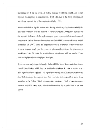 experience of doing the work. A highly engaged workforce would also confer
positive consequences to organisational level outcomes in the form of increased
growth and productivity of the organisation (Kahn 1992).
Research carried out by the International Survey Research (ISR) team and Gallup is
positively correlated with the research of Harter et al (2002). Ott (2007) expands on
the research findings of Gallup and comments on the relationship between increased
engagement and the increase in earnings per share (EPS) among publically traded
companies. Ott (2007) found that in publically traded companies, if there were four
or more engaged employees for every one disengaged employee, the organisation
would experience 2.6 times the growth than an organisation with had a ratio of less
than 4:1 engaged versus disengaged employees.
From the meta-analysis carried out by Gallup (2004), it was discovered that, the top
quartile organisations which have the previously mentioned 4:1 ratio or greater have,
12% higher customer support, 18% higher productivity and 12% higher profitability
than the bottom quartile organisations. Conversely, the bottom quartile organisations,
according to the Gallup (2004) meta-analysis experience 31%-51% more employee
turnover and 62% more work related accidents than the organisations in the top
quartile.
17
 