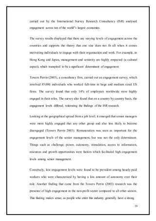 carried out by the International Survey Research Consultancy (ISR) analysed
engagement across ten of the world‟s largest economies.
The survey results displayed that there are varying levels of engagement across the
countries and supports the theory that one size does not fit all when it comes
motivating individuals to engage with their organisation and work. For example, in
Hong Kong and Japan, management and seniority are highly respected (a cultural
aspect), which transpired to be a significant determinant of engagement.
Towers Perrin (2003), a consultancy firm, carried out an engagement survey, which
involved 85,000 individuals who worked full-time in large and medium sized US
firms. The survey found that only 14% of employees worldwide were highly
engaged in their roles. The survey also found that on a country by country basis, the
engagement levels differed, reiterating the findings of the ISR research.
Looking at the geographical spread from a job level, it emerged that senior managers
were more highly engaged that any other group and also less likely to become
disengaged (Towers Perrin 2003). Remuneration was seen as important for the
engagement levels of the senior management, but was not the only determinant.
Things such as challenge, power, autonomy, stimulation, access to information,
resources and growth opportunities were factors which facilitated high engagement
levels among senior management.
Conversely, low engagement levels were found to be prevalent among hourly paid
workers who were characterised by having a low amount of autonomy over their
role. Another finding that came from the Towers Perrin (2003) research was the
presence of high engagement in the non-profit sector compared to all other sectors.
This finding makes sense, as people who enter this industry generally have a strong
19
 