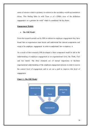 sense of mission which is primary in relation to the secondary wealth accumulation
driver. This finding links in with Truss et al’s (2006) view of the definition
engagement as a „passion for work‟ which is considered the key factor.
Engagement Models
 The ISR Model 
From the research carried out by ISR in relation to employee engagement they have
found that an organisation must locate and understand the current components and
scope of its employee engagement in order to understand how to improve it.
As a result of their research, ISR developed a three component model to aid in the
understanding of employee engagement at an organisational level, the Think, Feel
and Act model. The three elements are of mutual importance to facilitate
organisational understanding of the employee engagement process in order to access
the current level of engagement and to set out a path to improve this level of
engagement.
Chart 2 - The ISR Model
BEHAVIOURAL COGNITIVE
AFFECTIVE
Act Think
Feel
ENGAGEMENT
20
 