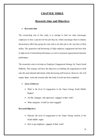 CHAPTER THREE
Research Aims and Objectives
 ResearchAims 
The overarching aim of this study is to attempt to find out what encourages
employees to have a passion for the job they do, which encourages them to display
discretionary effort thus going the extra mile to do their job to the very best of their
ability. The generation and harnessing of high employee engagement has been link
to high levels of individual performance as well as increased organisational financial
performance.
The researcher aims to develop an Employee Engagement Strategy for Topaz South
DuKblin. This strategy will have the objectives of enabling the organisation to hold
onto the most talented individuals while decreasing staff turnover. However, this will
require future work and research after this body of work has been completed.
 Areas of Interest 

 What is the level of engagement in the Topaz Energy South Dublin
Region? 

 Are line managers and supervisors engaged in their work? 

 What categories of staff are most engaged? 
ResearchObjectives
 Measure the level of engagement at the Topaz Energy stations in the
South Dublin region 

 How to get employees engaged in their work? 
26
 