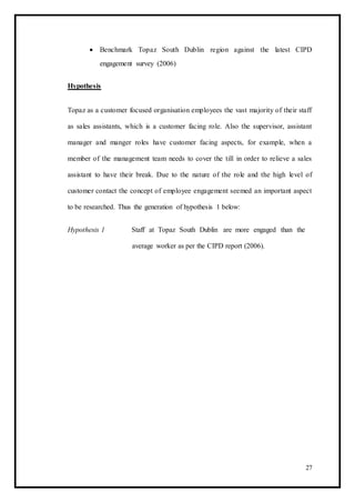  Benchmark Topaz South Dublin region against the latest CIPD
engagement survey (2006) 
Hypothesis
Topaz as a customer focused organisation employees the vast majority of their staff
as sales assistants, which is a customer facing role. Also the supervisor, assistant
manager and manger roles have customer facing aspects, for example, when a
member of the management team needs to cover the till in order to relieve a sales
assistant to have their break. Due to the nature of the role and the high level of
customer contact the concept of employee engagement seemed an important aspect
to be researched. Thus the generation of hypothesis 1 below:
Hypothesis 1 Staff at Topaz South Dublin are more engaged than the
average worker as per the CIPD report (2006).
27
 