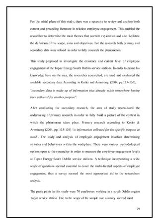 For the initial phase of this study, there was a necessity to review and analyse both
current and preceding literature in relation employee engagement. This enabled the
researcher to determine the main themes that warrant exploration and also facilitate
the definition of the scope, aims and objectives. For the research both primary and
secondary data were utilised in order to fully research the phenomenon.
This study proposed to investigate the existence and current level of employee
engagement at the Topaz Energy South Dublin service stations. In order to prime his
knowledge base on the area, the researcher researched, analysed and evaluated the
available secondary data. According to Kotler and Armstrong (2004, pp.135-136),
“secondary data is made up of information that already exists somewhere having
been collected for another purpose”.
After conducting the secondary research, the area of study necessitated the
undertaking of primary research in order to fully build a picture of the context in
which the phenomena takes place. Primary research according to Kotler &
Armstrong (2004, pp. 135-136) “is information collected for the specific purpose at
hand”. The study and analysis of employee engagement involved determining
attitudes and behaviours within the workplace. There were various methodological
options open to the researcher in order to measure the employee engagement levels
at Topaz Energy South Dublin service stations. A technique incorporating a wide
scope of questions seemed essential to cover the multi-faceted aspects of employee
engagement, thus a survey seemed the most appropriate aid to the researchers
analysis.
The participants in this study were 70 employees working in a south Dublin region
Topaz service station. Due to the scope of the sample size a survey seemed most
29
 