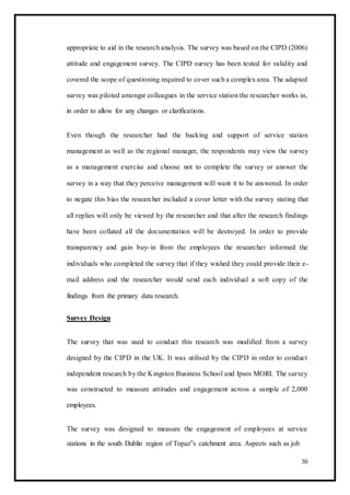 appropriate to aid in the research analysis. The survey was based on the CIPD (2006)
attitude and engagement survey. The CIPD survey has been tested for validity and
covered the scope of questioning required to cover such a complex area. The adapted
survey was piloted amongst colleagues in the service station the researcher works in,
in order to allow for any changes or clarifications.
Even though the researcher had the backing and support of service station
management as well as the regional manager, the respondents may view the survey
as a management exercise and choose not to complete the survey or answer the
survey in a way that they perceive management will want it to be answered. In order
to negate this bias the researcher included a cover letter with the survey stating that
all replies will only be viewed by the researcher and that after the research findings
have been collated all the documentation will be destroyed. In order to provide
transparency and gain buy-in from the employees the researcher informed the
individuals who completed the survey that if they wished they could provide their e-
mail address and the researcher would send each individual a soft copy of the
findings from the primary data research.
Survey Design
The survey that was used to conduct this research was modified from a survey
designed by the CIPD in the UK. It was utilised by the CIPD in order to conduct
independent research by the Kingston Business School and Ipsos MORI. The survey
was constructed to measure attitudes and engagement across a sample of 2,000
employees.
The survey was designed to measure the engagement of employees at service
stations in the south Dublin region of Topaz‟s catchment area. Aspects such as job
30
 