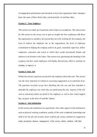 of engagement, performance and intentions to leave the organisation. Once managers
know the cause of these factors they can be proactive in resolving them.
Section 2 – Your Employer
This section was made up of questions about Topaz as an employer. The main reason
for this section in the survey was to gain an insight into how employees talk about
the organisation to outsiders, how proud they are to be working for the company, the
level of interest the employee has in the organisation, the level of employee
commitment to helping the company achieve its goals, immediate supervisor, fellow
employees, customers and extent to which they would recommend friends and
relatives to do business with Topaz. This section was questioning the branding of the
company and how much employees will display discretionary effort to maintain its
standing or improve it.
Section 3 -Your Job
Within this section, questions are posed to the employee about their job. This section
was the most important in relation to accessing engagement at an emotional level.
The questions involved, access how absorbing the role was and how attached or
detached the employee was when they are performing the role. Aspects of the role
such as autonomy/control are posed to the employee as well as how much support
they are given in the form of work/life balance.
Section 4 – Job Satisfaction
In this section job satisfaction was questioned. Also, other aspects of job satisfaction,
such as physical working conditions, quality of the work completed, knowledge and
skills to do the job, job security, hours worked, job variety, attention to suggestions
made, promotion chances, management of the service station, relations with their
32
 