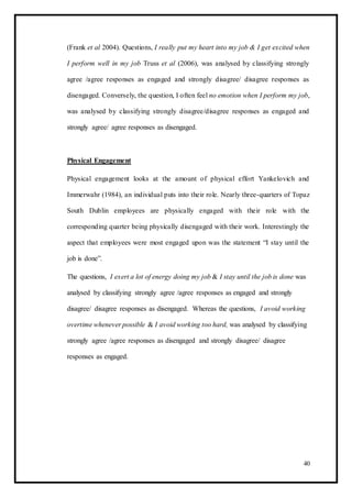 (Frank et al 2004). Questions, I really put my heart into my job & I get excited when
I perform well in my job Truss et al (2006), was analysed by classifying strongly
agree /agree responses as engaged and strongly disagree/ disagree responses as
disengaged. Conversely, the question, I often feel no emotion when I perform my job,
was analysed by classifying strongly disagree/disagree responses as engaged and
strongly agree/ agree responses as disengaged.
Physical Engagement
Physical engagement looks at the amount of physical effort Yankelovich and
Immerwahr (1984), an individual puts into their role. Nearly three-quarters of Topaz
South Dublin employees are physically engaged with their role with the
corresponding quarter being physically disengaged with their work. Interestingly the
aspect that employees were most engaged upon was the statement “I stay until the
job is done”.
The questions, I exert a lot of energy doing my job & I stay until the job is done was
analysed by classifying strongly agree /agree responses as engaged and strongly
disagree/ disagree responses as disengaged. Whereas the questions, I avoid working
overtime whenever possible & I avoid working too hard, was analysed by classifying
strongly agree /agree responses as disengaged and strongly disagree/ disagree
responses as engaged.
40
 