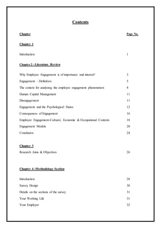 Contents
Chapter Page No.
Chapter 1
Introduction 1
Chapter 2 - Literature Review
Why Employee Engagement is of importance and interest? 3
Engagement – Definition 5
The context for analysing the employee engagement phenomenon 8
Human Capital Management 11
Disengagement 11
Engagement and the Psychological States 12
Consequences of Engagement 16
Employee Engagement-Cultural, Economic & Occupational Contexts 18
Engagement Models 20
Conclusion 24
Chapter 3
Research Aims & Objectives 26
Chapter 4 -Methodology Section
Introduction 28
Survey Design 30
Details on the sections of the survey 31
Your Working Life 31
Your Employer 32
 