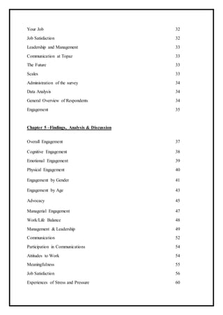 Your Job 32
Job Satisfaction 32
Leadership and Management 33
Communication at Topaz 33
The Future 33
Scales 33
Administration of the survey 34
Data Analysis 34
General Overview of Respondents 34
Engagement 35
Chapter 5 –Findings, Analysis & Discussion
Overall Engagement 37
Cognitive Engagement 38
Emotional Engagement 39
Physical Engagement 40
Engagement by Gender 41
Engagement by Age 43
Advocacy 45
Managerial Engagement 47
Work/Life Balance 48
Management & Leadership 49
Communication 52
Participation in Communications 54
Attitudes to Work 54
Meaningfulness 55
Job Satisfaction 56
Experiences of Stress and Pressure 60
 