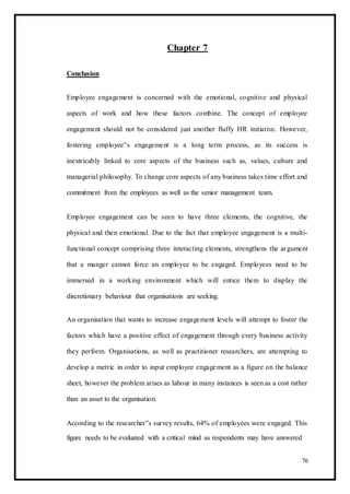 Chapter 7
Conclusion
Employee engagement is concerned with the emotional, cognitive and physical
aspects of work and how these factors combine. The concept of employee
engagement should not be considered just another fluffy HR initiative. However,
fostering employee‟s engagement is a long term process, as its success is
inextricably linked to core aspects of the business such as, values, culture and
managerial philosophy. To change core aspects of any business takes time effort and
commitment from the employees as well as the senior management team.
Employee engagement can be seen to have three elements, the cognitive, the
physical and then emotional. Due to the fact that employee engagement is a multi-
functional concept comprising three interacting elements, strengthens the argument
that a manger cannot force an employee to be engaged. Employees need to be
immersed in a working environment which will entice them to display the
discretionary behaviour that organisations are seeking.
An organisation that wants to increase engagement levels will attempt to foster the
factors which have a positive effect of engagement through every business activity
they perform. Organisations, as well as practitioner researchers, are attempting to
develop a metric in order to input employee engagement as a figure on the balance
sheet, however the problem arises as labour in many instances is seen as a cost rather
than an asset to the organisation.
According to the researcher‟s survey results, 64% of employees were engaged. This
figure needs to be evaluated with a critical mind as respondents may have answered
76
 
