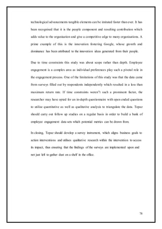technological advancements tangible elements can be imitated faster than ever. It has
been recognised that it is the people component and resulting contribution which
adds value to the organisation and give a competitive edge to many organisations. A
prime example of this is the innovation fostering Google, whose growth and
dominance has been attributed to the innovation ideas generated from their people.
Due to time constraints this study was about scope rather than depth. Employee
engagement is a complex area as individual preferences play such a pivotal role in
the engagement process. One of the limitations of this study was that the data came
from surveys filled out by respondents independently which resulted in a less than
maximum return rate. If time constraints weren‟t such a prominent factor, the
researcher may have opted for an in-depth questionnaire with open ended questions
to utilise quantitative as well as qualitative analysis to triangulate the data. Topaz
should carry out follow up studies on a regular basis in order to build a bank of
employee engagement data sets which potential metrics can be drawn from.
In closing, Topaz should develop a survey instrument, which aligns business goals to
action interventions and utilises qualitative research within the intervention to access
its impact, thus ensuring that the findings of the surveys are implemented upon and
not just left to gather dust on a shelf in the office.
78
 